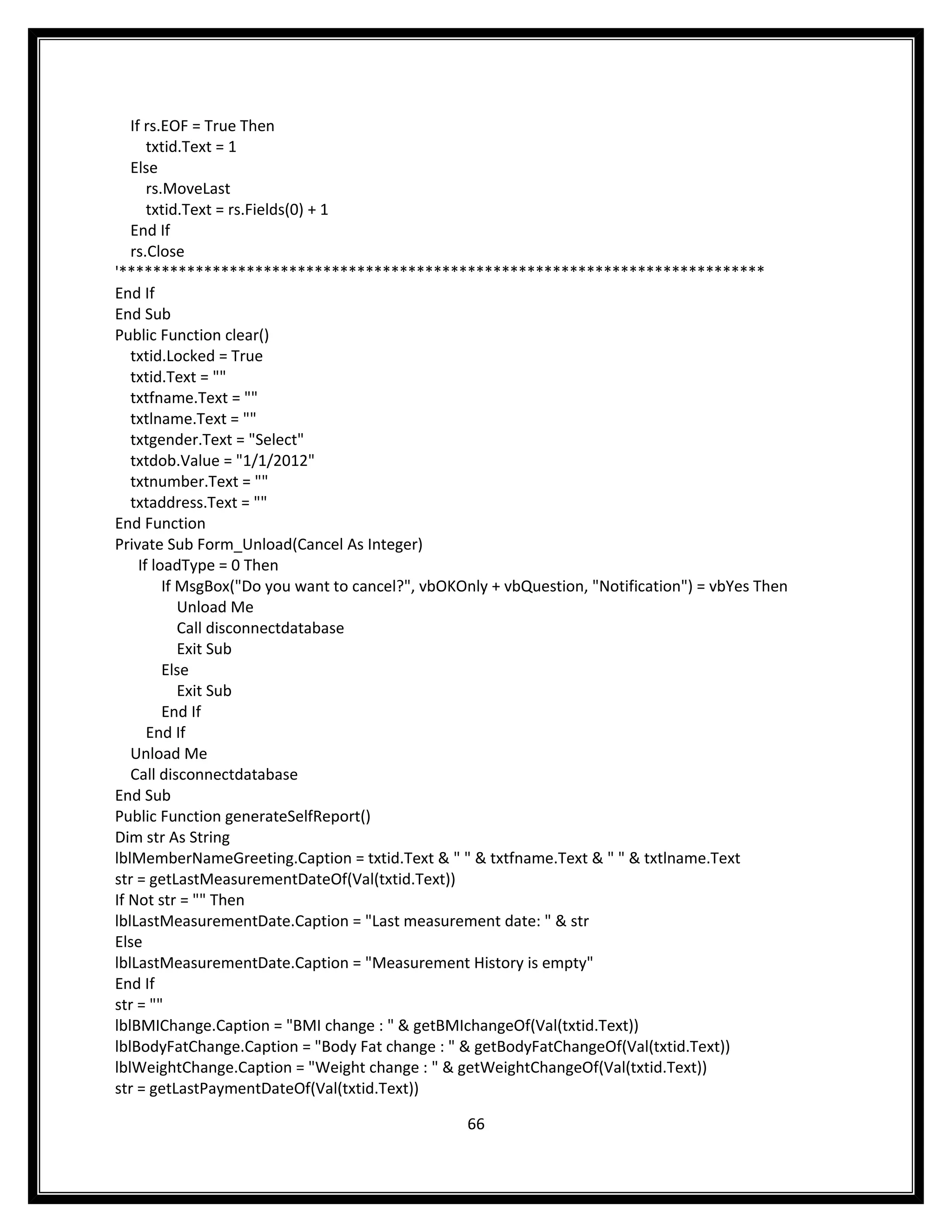 If rs.EOF = True Then
       txtid.Text = 1
   Else
       rs.MoveLast
       txtid.Text = rs.Fields(0) + 1
   End If
   rs.Close
'****************************************************************************
End If
End Sub
Public Function clear()
   txtid.Locked = True
   txtid.Text = ""
   txtfname.Text = ""
   txtlname.Text = ""
   txtgender.Text = "Select"
   txtdob.Value = "1/1/2012"
   txtnumber.Text = ""
   txtaddress.Text = ""
End Function
Private Sub Form_Unload(Cancel As Integer)
     If loadType = 0 Then
          If MsgBox("Do you want to cancel?", vbOKOnly + vbQuestion, "Notification") = vbYes Then
             Unload Me
             Call disconnectdatabase
             Exit Sub
          Else
             Exit Sub
          End If
       End If
   Unload Me
   Call disconnectdatabase
End Sub
Public Function generateSelfReport()
Dim str As String
lblMemberNameGreeting.Caption = txtid.Text & " " & txtfname.Text & " " & txtlname.Text
str = getLastMeasurementDateOf(Val(txtid.Text))
If Not str = "" Then
lblLastMeasurementDate.Caption = "Last measurement date: " & str
Else
lblLastMeasurementDate.Caption = "Measurement History is empty"
End If
str = ""
lblBMIChange.Caption = "BMI change : " & getBMIchangeOf(Val(txtid.Text))
lblBodyFatChange.Caption = "Body Fat change : " & getBodyFatChangeOf(Val(txtid.Text))
lblWeightChange.Caption = "Weight change : " & getWeightChangeOf(Val(txtid.Text))
str = getLastPaymentDateOf(Val(txtid.Text))

                                                  66
 