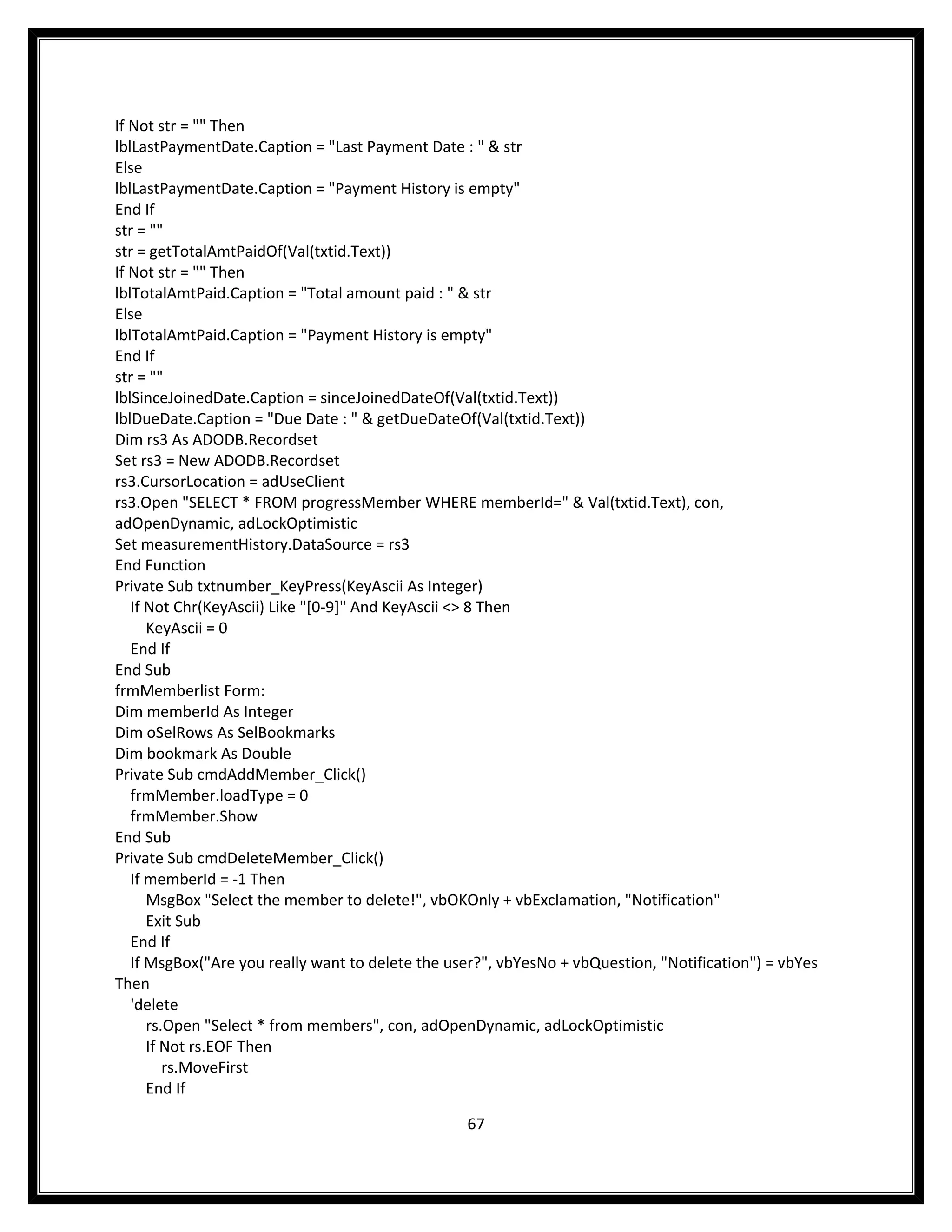 If Not str = "" Then
lblLastPaymentDate.Caption = "Last Payment Date : " & str
Else
lblLastPaymentDate.Caption = "Payment History is empty"
End If
str = ""
str = getTotalAmtPaidOf(Val(txtid.Text))
If Not str = "" Then
lblTotalAmtPaid.Caption = "Total amount paid : " & str
Else
lblTotalAmtPaid.Caption = "Payment History is empty"
End If
str = ""
lblSinceJoinedDate.Caption = sinceJoinedDateOf(Val(txtid.Text))
lblDueDate.Caption = "Due Date : " & getDueDateOf(Val(txtid.Text))
Dim rs3 As ADODB.Recordset
Set rs3 = New ADODB.Recordset
rs3.CursorLocation = adUseClient
rs3.Open "SELECT * FROM progressMember WHERE memberId=" & Val(txtid.Text), con,
adOpenDynamic, adLockOptimistic
Set measurementHistory.DataSource = rs3
End Function
Private Sub txtnumber_KeyPress(KeyAscii As Integer)
   If Not Chr(KeyAscii) Like "[0-9]" And KeyAscii <> 8 Then
      KeyAscii = 0
   End If
End Sub
frmMemberlist Form:
Dim memberId As Integer
Dim oSelRows As SelBookmarks
Dim bookmark As Double
Private Sub cmdAddMember_Click()
   frmMember.loadType = 0
   frmMember.Show
End Sub
Private Sub cmdDeleteMember_Click()
   If memberId = -1 Then
      MsgBox "Select the member to delete!", vbOKOnly + vbExclamation, "Notification"
      Exit Sub
   End If
   If MsgBox("Are you really want to delete the user?", vbYesNo + vbQuestion, "Notification") = vbYes
Then
   'delete
      rs.Open "Select * from members", con, adOpenDynamic, adLockOptimistic
      If Not rs.EOF Then
         rs.MoveFirst
      End If

                                                  67
 