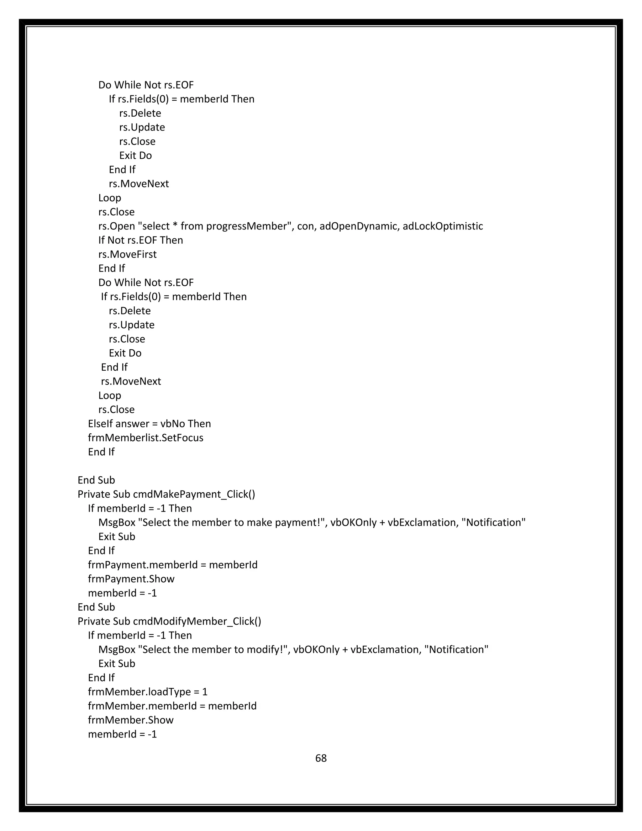 Do While Not rs.EOF
        If rs.Fields(0) = memberId Then
           rs.Delete
           rs.Update
           rs.Close
           Exit Do
        End If
        rs.MoveNext
    Loop
    rs.Close
    rs.Open "select * from progressMember", con, adOpenDynamic, adLockOptimistic
    If Not rs.EOF Then
    rs.MoveFirst
    End If
    Do While Not rs.EOF
     If rs.Fields(0) = memberId Then
        rs.Delete
        rs.Update
        rs.Close
        Exit Do
     End If
     rs.MoveNext
    Loop
    rs.Close
  ElseIf answer = vbNo Then
  frmMemberlist.SetFocus
  End If

End Sub
Private Sub cmdMakePayment_Click()
  If memberId = -1 Then
     MsgBox "Select the member to make payment!", vbOKOnly + vbExclamation, "Notification"
     Exit Sub
  End If
  frmPayment.memberId = memberId
  frmPayment.Show
  memberId = -1
End Sub
Private Sub cmdModifyMember_Click()
  If memberId = -1 Then
     MsgBox "Select the member to modify!", vbOKOnly + vbExclamation, "Notification"
     Exit Sub
  End If
  frmMember.loadType = 1
  frmMember.memberId = memberId
  frmMember.Show
  memberId = -1

                                               68
 