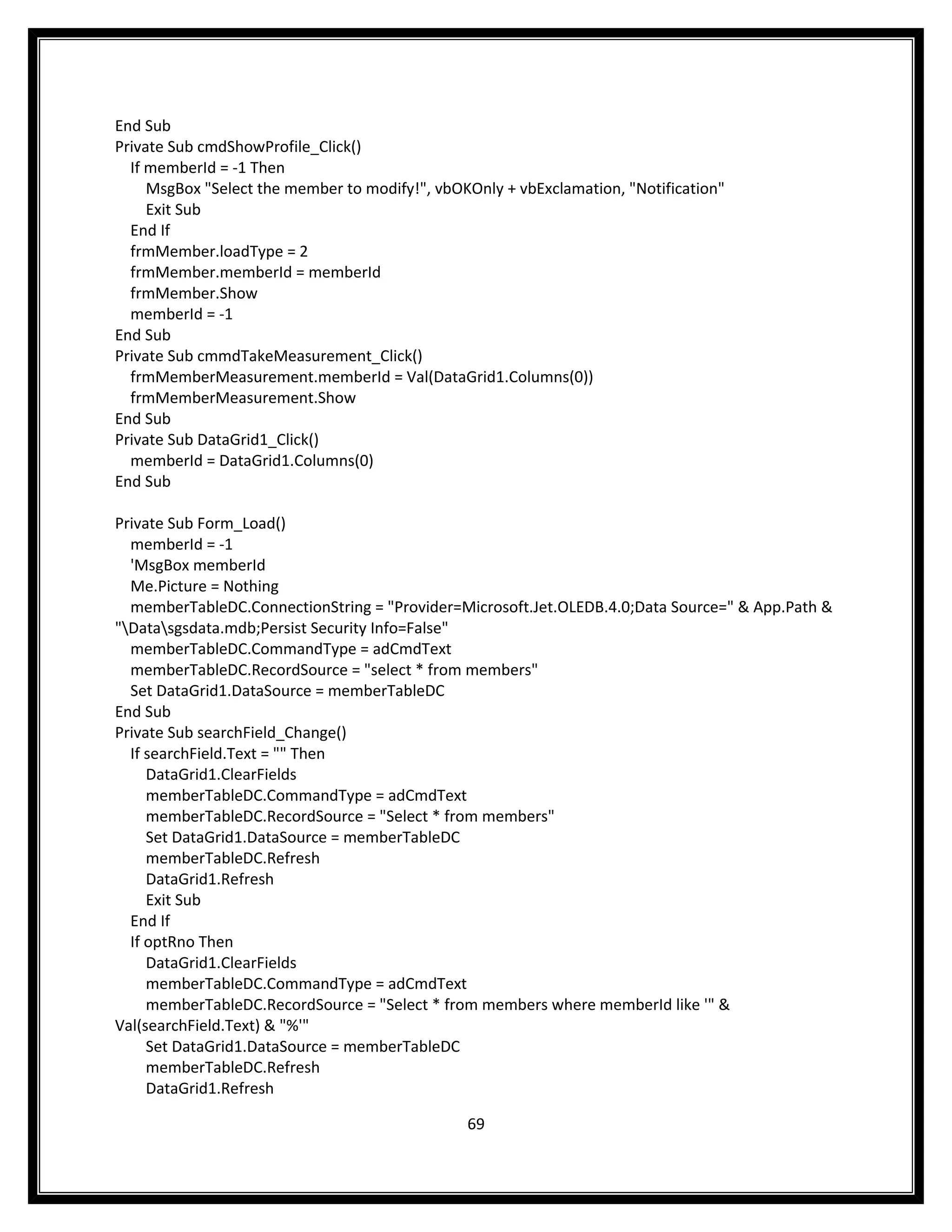 End Sub
Private Sub cmdShowProfile_Click()
  If memberId = -1 Then
     MsgBox "Select the member to modify!", vbOKOnly + vbExclamation, "Notification"
     Exit Sub
  End If
  frmMember.loadType = 2
  frmMember.memberId = memberId
  frmMember.Show
  memberId = -1
End Sub
Private Sub cmmdTakeMeasurement_Click()
  frmMemberMeasurement.memberId = Val(DataGrid1.Columns(0))
  frmMemberMeasurement.Show
End Sub
Private Sub DataGrid1_Click()
  memberId = DataGrid1.Columns(0)
End Sub

Private Sub Form_Load()
  memberId = -1
  'MsgBox memberId
  Me.Picture = Nothing
  memberTableDC.ConnectionString = "Provider=Microsoft.Jet.OLEDB.4.0;Data Source=" & App.Path &
"Datasgsdata.mdb;Persist Security Info=False"
  memberTableDC.CommandType = adCmdText
  memberTableDC.RecordSource = "select * from members"
  Set DataGrid1.DataSource = memberTableDC
End Sub
Private Sub searchField_Change()
  If searchField.Text = "" Then
     DataGrid1.ClearFields
     memberTableDC.CommandType = adCmdText
     memberTableDC.RecordSource = "Select * from members"
     Set DataGrid1.DataSource = memberTableDC
     memberTableDC.Refresh
     DataGrid1.Refresh
     Exit Sub
  End If
  If optRno Then
     DataGrid1.ClearFields
     memberTableDC.CommandType = adCmdText
     memberTableDC.RecordSource = "Select * from members where memberId like '" &
Val(searchField.Text) & "%'"
     Set DataGrid1.DataSource = memberTableDC
     memberTableDC.Refresh
     DataGrid1.Refresh

                                                69
 