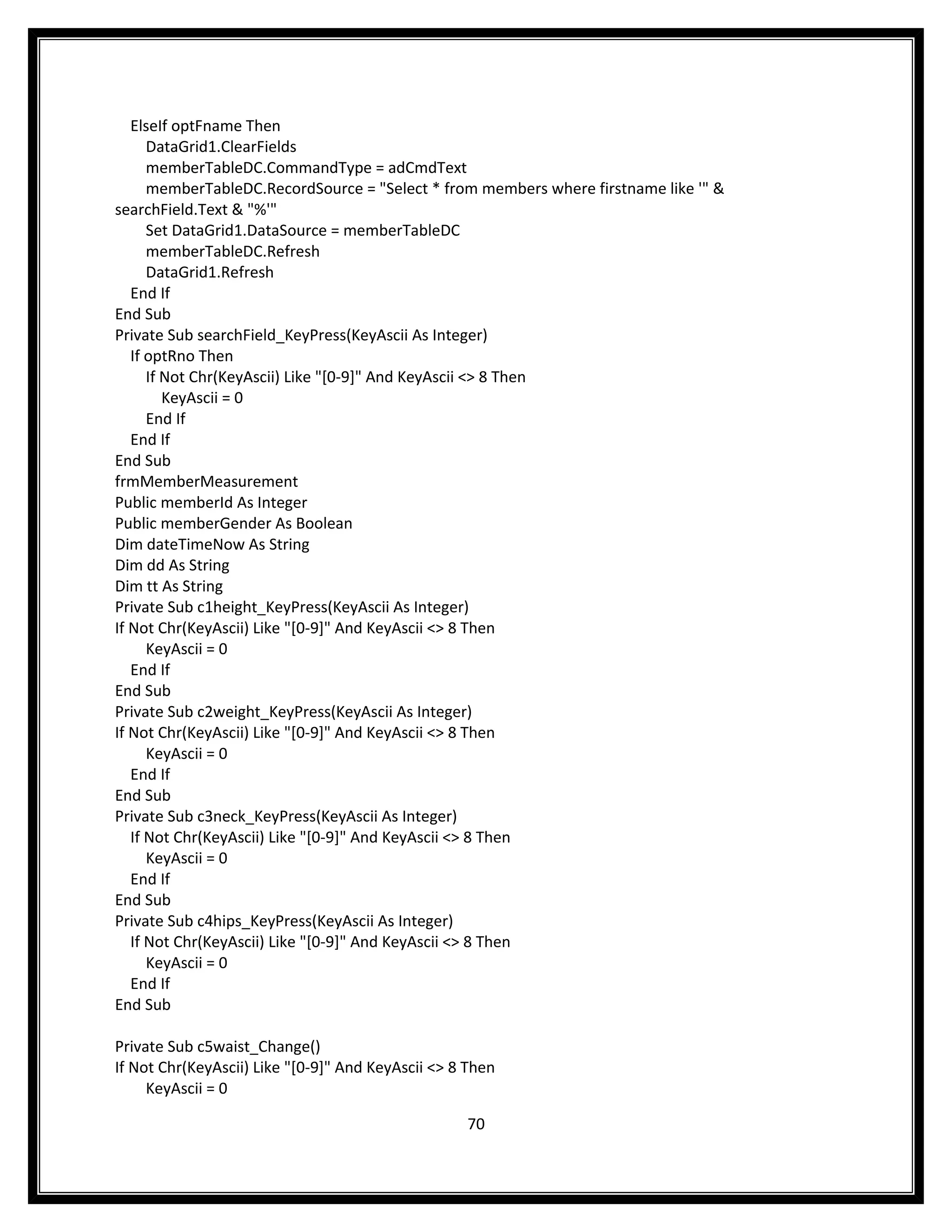 ElseIf optFname Then
      DataGrid1.ClearFields
      memberTableDC.CommandType = adCmdText
      memberTableDC.RecordSource = "Select * from members where firstname like '" &
searchField.Text & "%'"
      Set DataGrid1.DataSource = memberTableDC
      memberTableDC.Refresh
      DataGrid1.Refresh
   End If
End Sub
Private Sub searchField_KeyPress(KeyAscii As Integer)
   If optRno Then
      If Not Chr(KeyAscii) Like "[0-9]" And KeyAscii <> 8 Then
         KeyAscii = 0
      End If
   End If
End Sub
frmMemberMeasurement
Public memberId As Integer
Public memberGender As Boolean
Dim dateTimeNow As String
Dim dd As String
Dim tt As String
Private Sub c1height_KeyPress(KeyAscii As Integer)
If Not Chr(KeyAscii) Like "[0-9]" And KeyAscii <> 8 Then
      KeyAscii = 0
   End If
End Sub
Private Sub c2weight_KeyPress(KeyAscii As Integer)
If Not Chr(KeyAscii) Like "[0-9]" And KeyAscii <> 8 Then
      KeyAscii = 0
   End If
End Sub
Private Sub c3neck_KeyPress(KeyAscii As Integer)
   If Not Chr(KeyAscii) Like "[0-9]" And KeyAscii <> 8 Then
      KeyAscii = 0
   End If
End Sub
Private Sub c4hips_KeyPress(KeyAscii As Integer)
   If Not Chr(KeyAscii) Like "[0-9]" And KeyAscii <> 8 Then
      KeyAscii = 0
   End If
End Sub

Private Sub c5waist_Change()
If Not Chr(KeyAscii) Like "[0-9]" And KeyAscii <> 8 Then
     KeyAscii = 0

                                                   70
 