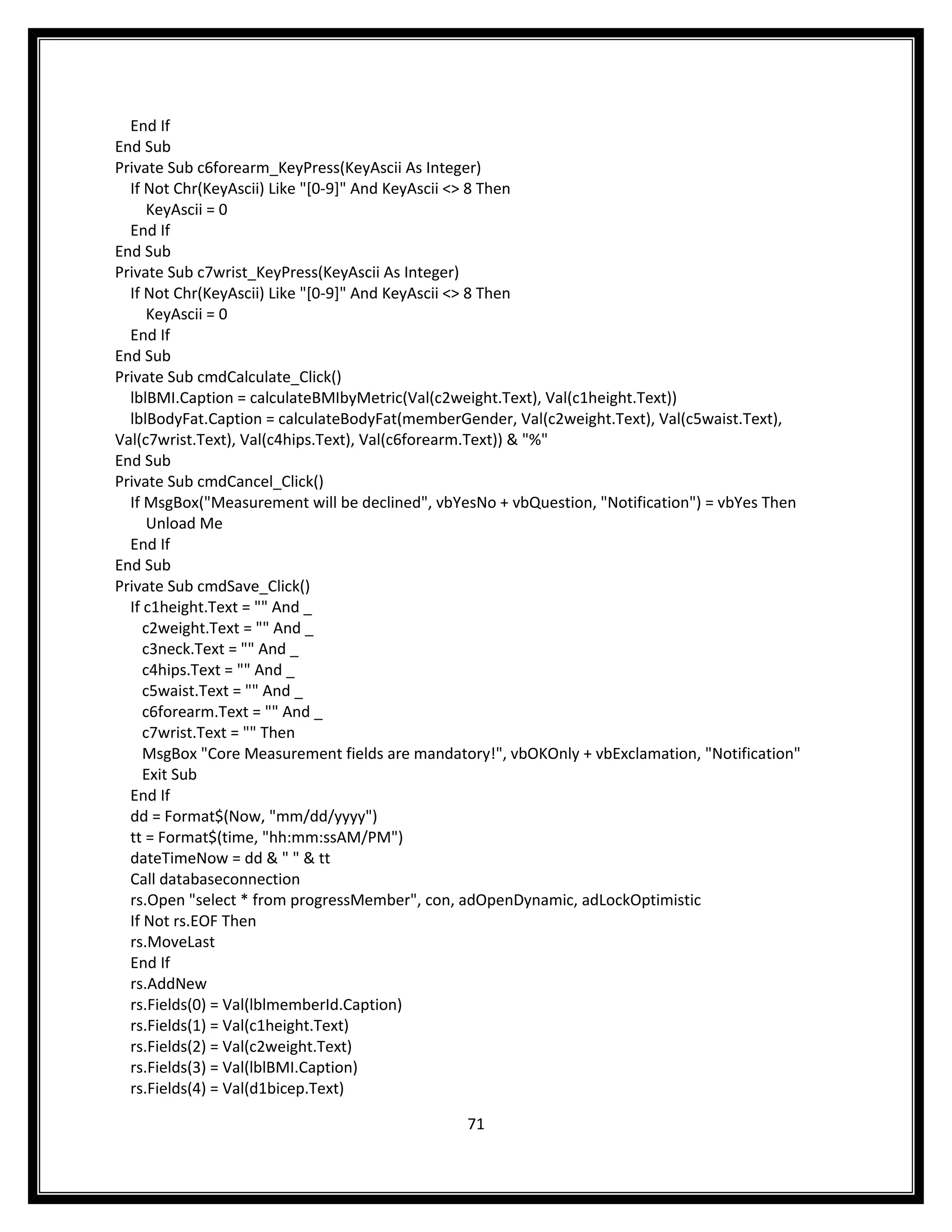 End If
End Sub
Private Sub c6forearm_KeyPress(KeyAscii As Integer)
  If Not Chr(KeyAscii) Like "[0-9]" And KeyAscii <> 8 Then
      KeyAscii = 0
  End If
End Sub
Private Sub c7wrist_KeyPress(KeyAscii As Integer)
  If Not Chr(KeyAscii) Like "[0-9]" And KeyAscii <> 8 Then
      KeyAscii = 0
  End If
End Sub
Private Sub cmdCalculate_Click()
  lblBMI.Caption = calculateBMIbyMetric(Val(c2weight.Text), Val(c1height.Text))
  lblBodyFat.Caption = calculateBodyFat(memberGender, Val(c2weight.Text), Val(c5waist.Text),
Val(c7wrist.Text), Val(c4hips.Text), Val(c6forearm.Text)) & "%"
End Sub
Private Sub cmdCancel_Click()
  If MsgBox("Measurement will be declined", vbYesNo + vbQuestion, "Notification") = vbYes Then
      Unload Me
  End If
End Sub
Private Sub cmdSave_Click()
  If c1height.Text = "" And _
     c2weight.Text = "" And _
     c3neck.Text = "" And _
     c4hips.Text = "" And _
     c5waist.Text = "" And _
     c6forearm.Text = "" And _
     c7wrist.Text = "" Then
     MsgBox "Core Measurement fields are mandatory!", vbOKOnly + vbExclamation, "Notification"
     Exit Sub
  End If
  dd = Format$(Now, "mm/dd/yyyy")
  tt = Format$(time, "hh:mm:ssAM/PM")
  dateTimeNow = dd & " " & tt
  Call databaseconnection
  rs.Open "select * from progressMember", con, adOpenDynamic, adLockOptimistic
  If Not rs.EOF Then
  rs.MoveLast
  End If
  rs.AddNew
  rs.Fields(0) = Val(lblmemberId.Caption)
  rs.Fields(1) = Val(c1height.Text)
  rs.Fields(2) = Val(c2weight.Text)
  rs.Fields(3) = Val(lblBMI.Caption)
  rs.Fields(4) = Val(d1bicep.Text)

                                                71
 