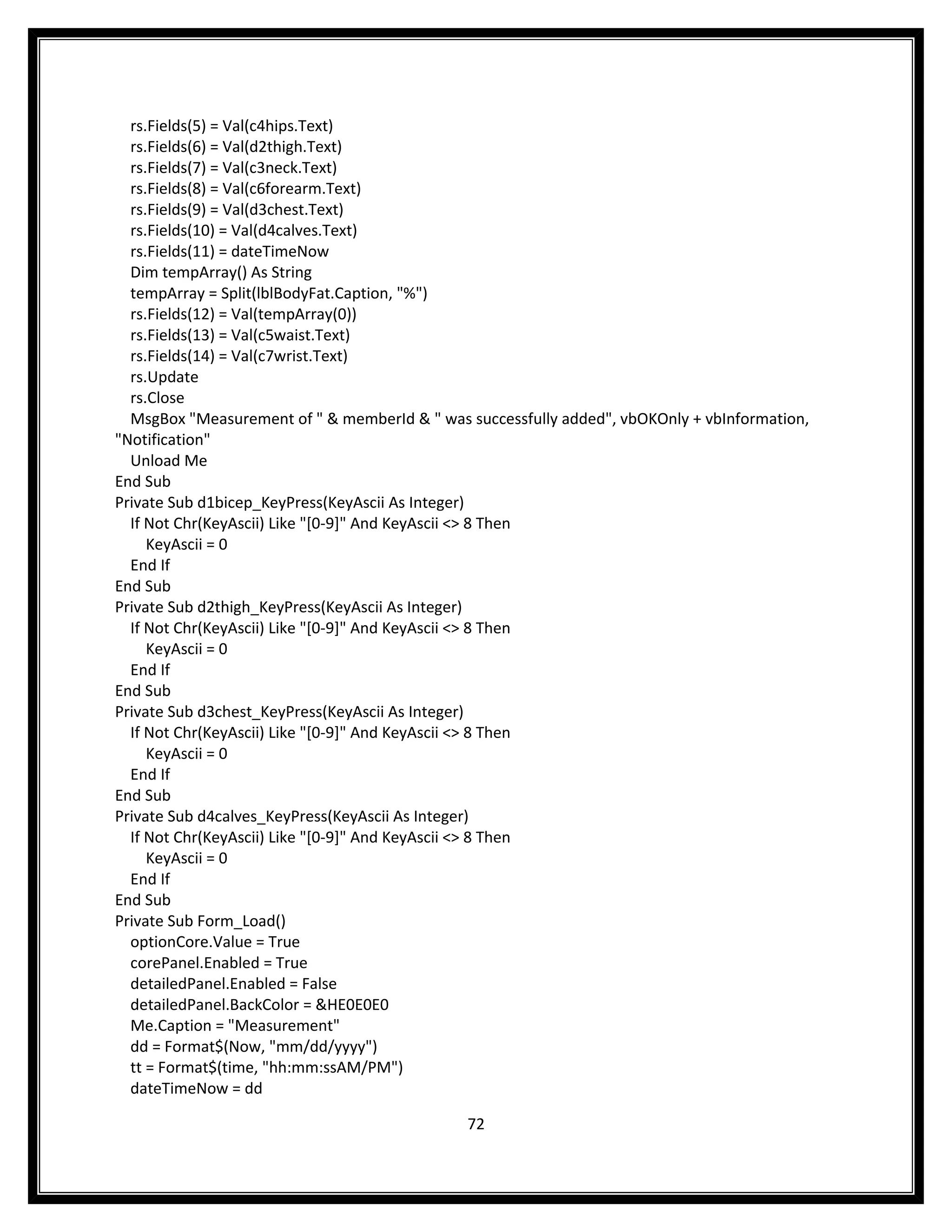 rs.Fields(5) = Val(c4hips.Text)
  rs.Fields(6) = Val(d2thigh.Text)
  rs.Fields(7) = Val(c3neck.Text)
  rs.Fields(8) = Val(c6forearm.Text)
  rs.Fields(9) = Val(d3chest.Text)
  rs.Fields(10) = Val(d4calves.Text)
  rs.Fields(11) = dateTimeNow
  Dim tempArray() As String
  tempArray = Split(lblBodyFat.Caption, "%")
  rs.Fields(12) = Val(tempArray(0))
  rs.Fields(13) = Val(c5waist.Text)
  rs.Fields(14) = Val(c7wrist.Text)
  rs.Update
  rs.Close
  MsgBox "Measurement of " & memberId & " was successfully added", vbOKOnly + vbInformation,
"Notification"
  Unload Me
End Sub
Private Sub d1bicep_KeyPress(KeyAscii As Integer)
  If Not Chr(KeyAscii) Like "[0-9]" And KeyAscii <> 8 Then
     KeyAscii = 0
  End If
End Sub
Private Sub d2thigh_KeyPress(KeyAscii As Integer)
  If Not Chr(KeyAscii) Like "[0-9]" And KeyAscii <> 8 Then
     KeyAscii = 0
  End If
End Sub
Private Sub d3chest_KeyPress(KeyAscii As Integer)
  If Not Chr(KeyAscii) Like "[0-9]" And KeyAscii <> 8 Then
     KeyAscii = 0
  End If
End Sub
Private Sub d4calves_KeyPress(KeyAscii As Integer)
  If Not Chr(KeyAscii) Like "[0-9]" And KeyAscii <> 8 Then
     KeyAscii = 0
  End If
End Sub
Private Sub Form_Load()
  optionCore.Value = True
  corePanel.Enabled = True
  detailedPanel.Enabled = False
  detailedPanel.BackColor = &HE0E0E0
  Me.Caption = "Measurement"
  dd = Format$(Now, "mm/dd/yyyy")
  tt = Format$(time, "hh:mm:ssAM/PM")
  dateTimeNow = dd

                                              72
 