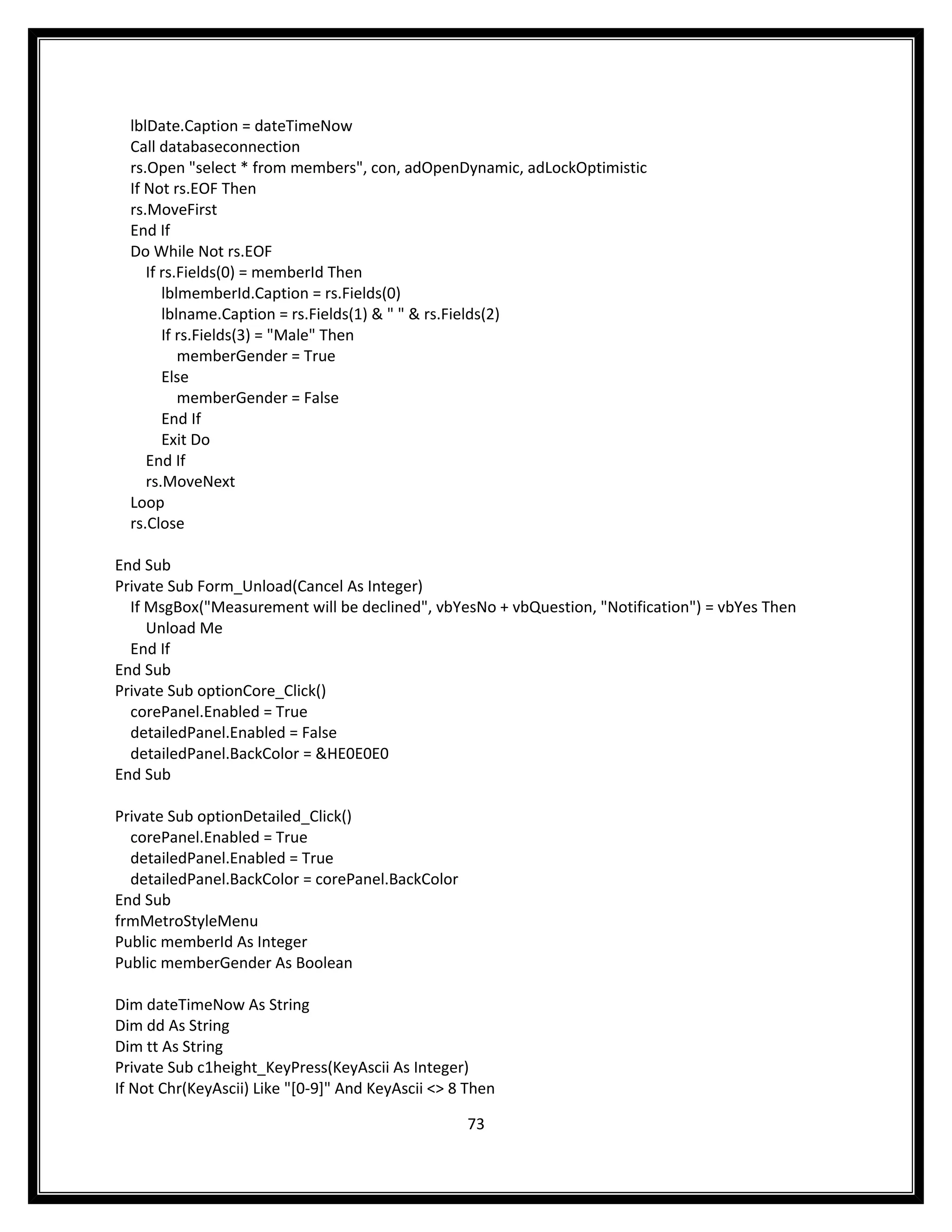 lblDate.Caption = dateTimeNow
  Call databaseconnection
  rs.Open "select * from members", con, adOpenDynamic, adLockOptimistic
  If Not rs.EOF Then
  rs.MoveFirst
  End If
  Do While Not rs.EOF
     If rs.Fields(0) = memberId Then
        lblmemberId.Caption = rs.Fields(0)
        lblname.Caption = rs.Fields(1) & " " & rs.Fields(2)
        If rs.Fields(3) = "Male" Then
           memberGender = True
        Else
           memberGender = False
        End If
        Exit Do
     End If
     rs.MoveNext
  Loop
  rs.Close

End Sub
Private Sub Form_Unload(Cancel As Integer)
  If MsgBox("Measurement will be declined", vbYesNo + vbQuestion, "Notification") = vbYes Then
     Unload Me
  End If
End Sub
Private Sub optionCore_Click()
  corePanel.Enabled = True
  detailedPanel.Enabled = False
  detailedPanel.BackColor = &HE0E0E0
End Sub

Private Sub optionDetailed_Click()
  corePanel.Enabled = True
  detailedPanel.Enabled = True
  detailedPanel.BackColor = corePanel.BackColor
End Sub
frmMetroStyleMenu
Public memberId As Integer
Public memberGender As Boolean

Dim dateTimeNow As String
Dim dd As String
Dim tt As String
Private Sub c1height_KeyPress(KeyAscii As Integer)
If Not Chr(KeyAscii) Like "[0-9]" And KeyAscii <> 8 Then

                                                   73
 