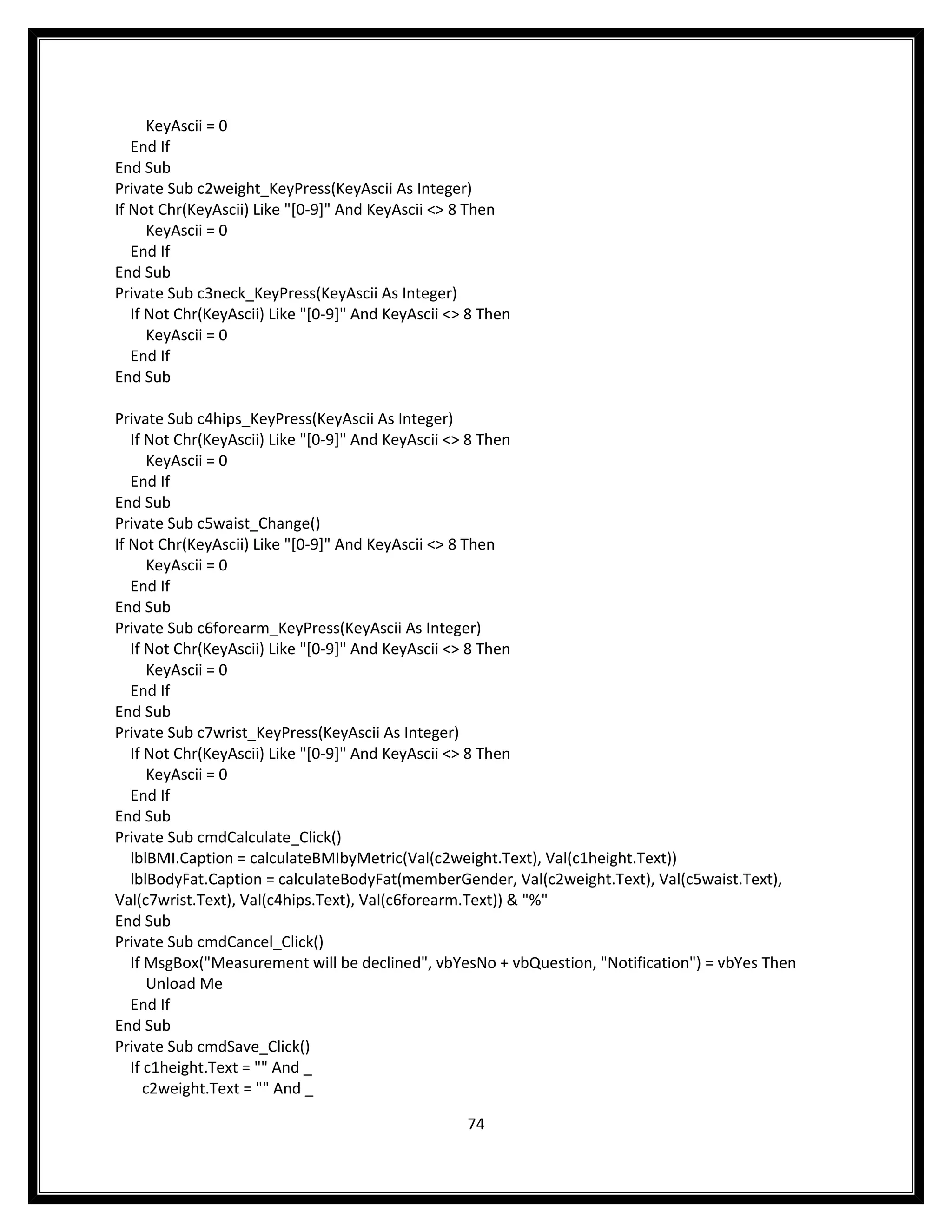 KeyAscii = 0
   End If
End Sub
Private Sub c2weight_KeyPress(KeyAscii As Integer)
If Not Chr(KeyAscii) Like "[0-9]" And KeyAscii <> 8 Then
      KeyAscii = 0
   End If
End Sub
Private Sub c3neck_KeyPress(KeyAscii As Integer)
   If Not Chr(KeyAscii) Like "[0-9]" And KeyAscii <> 8 Then
      KeyAscii = 0
   End If
End Sub

Private Sub c4hips_KeyPress(KeyAscii As Integer)
   If Not Chr(KeyAscii) Like "[0-9]" And KeyAscii <> 8 Then
       KeyAscii = 0
   End If
End Sub
Private Sub c5waist_Change()
If Not Chr(KeyAscii) Like "[0-9]" And KeyAscii <> 8 Then
       KeyAscii = 0
   End If
End Sub
Private Sub c6forearm_KeyPress(KeyAscii As Integer)
   If Not Chr(KeyAscii) Like "[0-9]" And KeyAscii <> 8 Then
       KeyAscii = 0
   End If
End Sub
Private Sub c7wrist_KeyPress(KeyAscii As Integer)
   If Not Chr(KeyAscii) Like "[0-9]" And KeyAscii <> 8 Then
       KeyAscii = 0
   End If
End Sub
Private Sub cmdCalculate_Click()
   lblBMI.Caption = calculateBMIbyMetric(Val(c2weight.Text), Val(c1height.Text))
   lblBodyFat.Caption = calculateBodyFat(memberGender, Val(c2weight.Text), Val(c5waist.Text),
Val(c7wrist.Text), Val(c4hips.Text), Val(c6forearm.Text)) & "%"
End Sub
Private Sub cmdCancel_Click()
   If MsgBox("Measurement will be declined", vbYesNo + vbQuestion, "Notification") = vbYes Then
       Unload Me
   End If
End Sub
Private Sub cmdSave_Click()
   If c1height.Text = "" And _
      c2weight.Text = "" And _

                                                    74
 