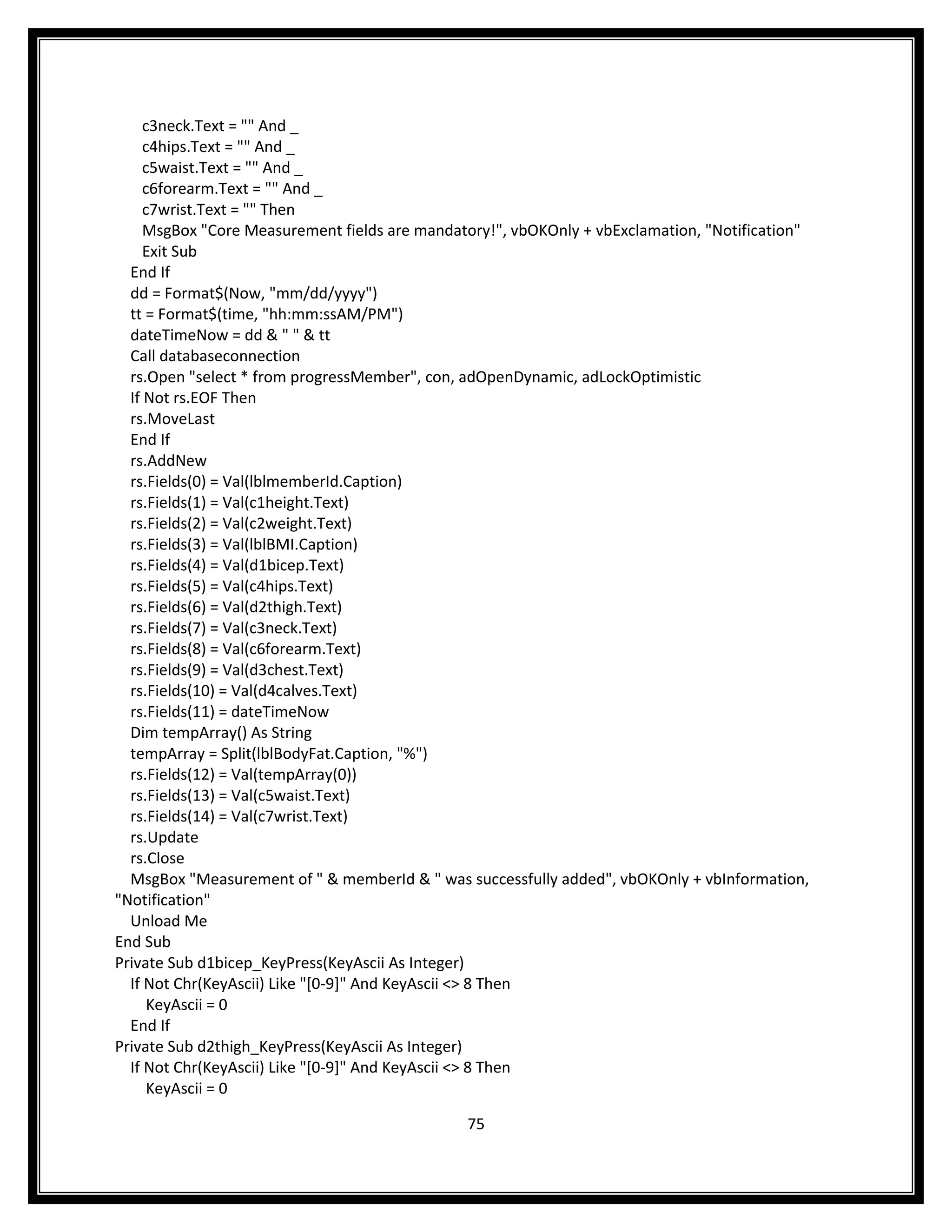 c3neck.Text = "" And _
     c4hips.Text = "" And _
     c5waist.Text = "" And _
     c6forearm.Text = "" And _
     c7wrist.Text = "" Then
     MsgBox "Core Measurement fields are mandatory!", vbOKOnly + vbExclamation, "Notification"
     Exit Sub
  End If
  dd = Format$(Now, "mm/dd/yyyy")
  tt = Format$(time, "hh:mm:ssAM/PM")
  dateTimeNow = dd & " " & tt
  Call databaseconnection
  rs.Open "select * from progressMember", con, adOpenDynamic, adLockOptimistic
  If Not rs.EOF Then
  rs.MoveLast
  End If
  rs.AddNew
  rs.Fields(0) = Val(lblmemberId.Caption)
  rs.Fields(1) = Val(c1height.Text)
  rs.Fields(2) = Val(c2weight.Text)
  rs.Fields(3) = Val(lblBMI.Caption)
  rs.Fields(4) = Val(d1bicep.Text)
  rs.Fields(5) = Val(c4hips.Text)
  rs.Fields(6) = Val(d2thigh.Text)
  rs.Fields(7) = Val(c3neck.Text)
  rs.Fields(8) = Val(c6forearm.Text)
  rs.Fields(9) = Val(d3chest.Text)
  rs.Fields(10) = Val(d4calves.Text)
  rs.Fields(11) = dateTimeNow
  Dim tempArray() As String
  tempArray = Split(lblBodyFat.Caption, "%")
  rs.Fields(12) = Val(tempArray(0))
  rs.Fields(13) = Val(c5waist.Text)
  rs.Fields(14) = Val(c7wrist.Text)
  rs.Update
  rs.Close
  MsgBox "Measurement of " & memberId & " was successfully added", vbOKOnly + vbInformation,
"Notification"
  Unload Me
End Sub
Private Sub d1bicep_KeyPress(KeyAscii As Integer)
  If Not Chr(KeyAscii) Like "[0-9]" And KeyAscii <> 8 Then
      KeyAscii = 0
  End If
Private Sub d2thigh_KeyPress(KeyAscii As Integer)
  If Not Chr(KeyAscii) Like "[0-9]" And KeyAscii <> 8 Then
      KeyAscii = 0

                                               75
 