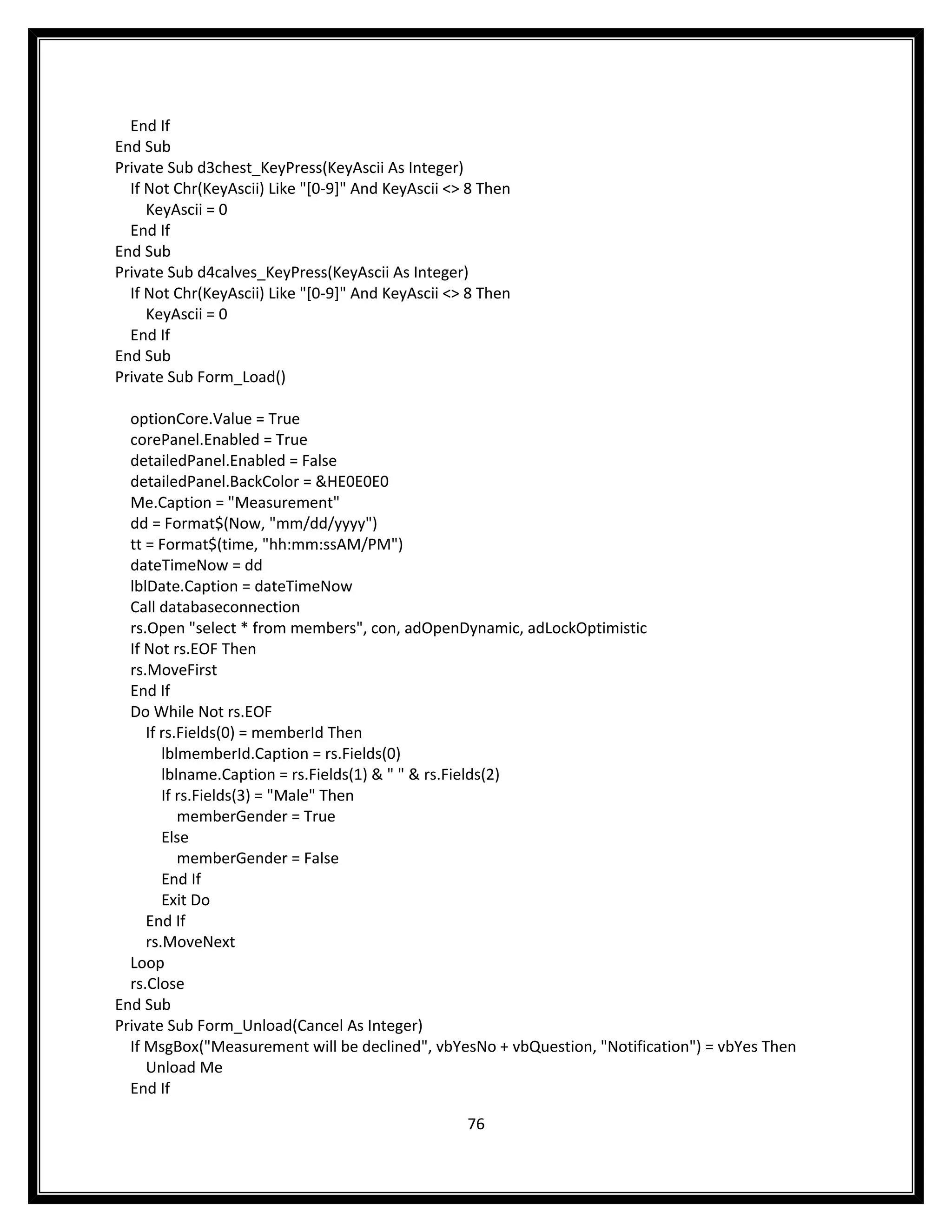 End If
End Sub
Private Sub d3chest_KeyPress(KeyAscii As Integer)
  If Not Chr(KeyAscii) Like "[0-9]" And KeyAscii <> 8 Then
     KeyAscii = 0
  End If
End Sub
Private Sub d4calves_KeyPress(KeyAscii As Integer)
  If Not Chr(KeyAscii) Like "[0-9]" And KeyAscii <> 8 Then
     KeyAscii = 0
  End If
End Sub
Private Sub Form_Load()

  optionCore.Value = True
  corePanel.Enabled = True
  detailedPanel.Enabled = False
  detailedPanel.BackColor = &HE0E0E0
  Me.Caption = "Measurement"
  dd = Format$(Now, "mm/dd/yyyy")
  tt = Format$(time, "hh:mm:ssAM/PM")
  dateTimeNow = dd
  lblDate.Caption = dateTimeNow
  Call databaseconnection
  rs.Open "select * from members", con, adOpenDynamic, adLockOptimistic
  If Not rs.EOF Then
  rs.MoveFirst
  End If
  Do While Not rs.EOF
     If rs.Fields(0) = memberId Then
        lblmemberId.Caption = rs.Fields(0)
        lblname.Caption = rs.Fields(1) & " " & rs.Fields(2)
        If rs.Fields(3) = "Male" Then
           memberGender = True
        Else
           memberGender = False
        End If
        Exit Do
     End If
     rs.MoveNext
  Loop
  rs.Close
End Sub
Private Sub Form_Unload(Cancel As Integer)
  If MsgBox("Measurement will be declined", vbYesNo + vbQuestion, "Notification") = vbYes Then
     Unload Me
  End If

                                                   76
 
