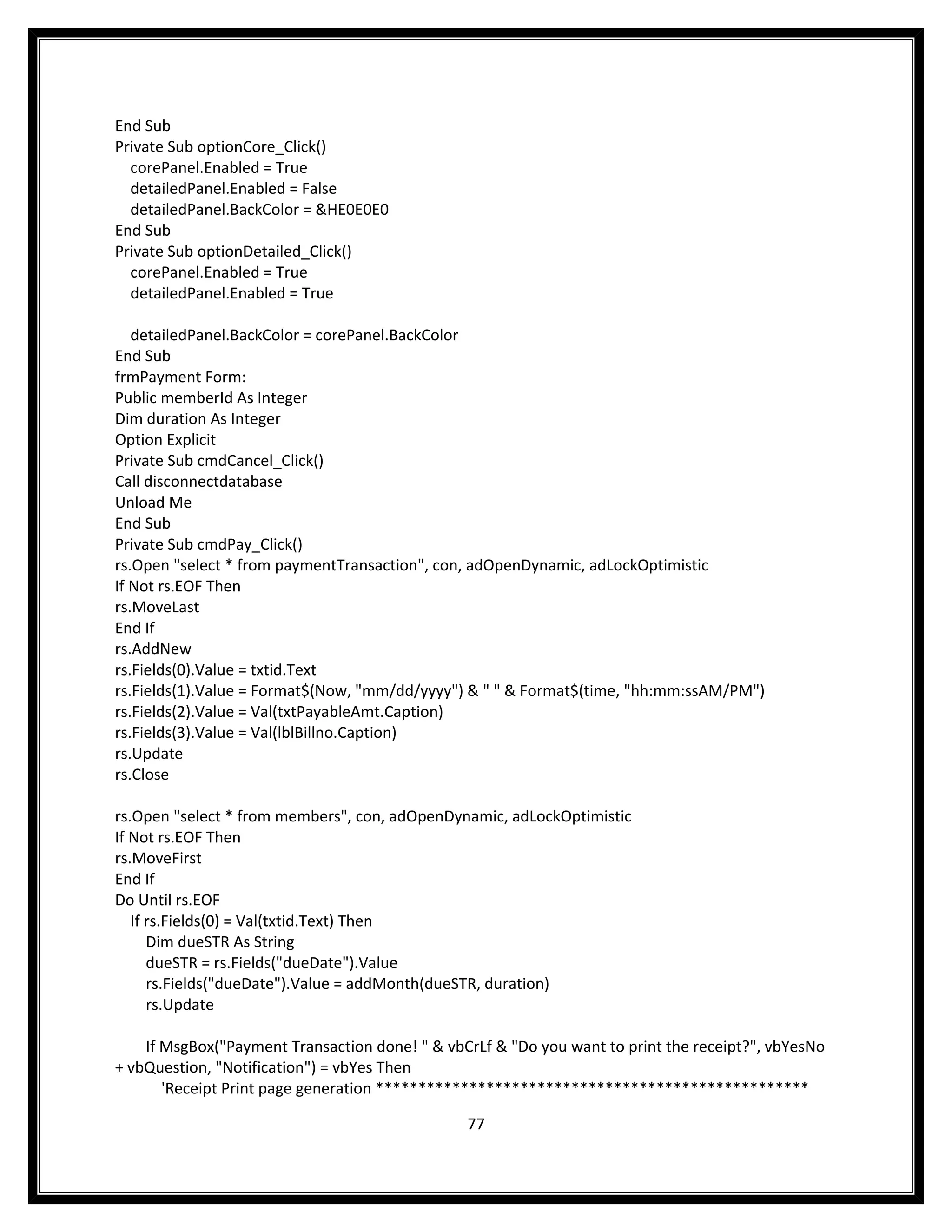 End Sub
Private Sub optionCore_Click()
  corePanel.Enabled = True
  detailedPanel.Enabled = False
  detailedPanel.BackColor = &HE0E0E0
End Sub
Private Sub optionDetailed_Click()
  corePanel.Enabled = True
  detailedPanel.Enabled = True

   detailedPanel.BackColor = corePanel.BackColor
End Sub
frmPayment Form:
Public memberId As Integer
Dim duration As Integer
Option Explicit
Private Sub cmdCancel_Click()
Call disconnectdatabase
Unload Me
End Sub
Private Sub cmdPay_Click()
rs.Open "select * from paymentTransaction", con, adOpenDynamic, adLockOptimistic
If Not rs.EOF Then
rs.MoveLast
End If
rs.AddNew
rs.Fields(0).Value = txtid.Text
rs.Fields(1).Value = Format$(Now, "mm/dd/yyyy") & " " & Format$(time, "hh:mm:ssAM/PM")
rs.Fields(2).Value = Val(txtPayableAmt.Caption)
rs.Fields(3).Value = Val(lblBillno.Caption)
rs.Update
rs.Close

rs.Open "select * from members", con, adOpenDynamic, adLockOptimistic
If Not rs.EOF Then
rs.MoveFirst
End If
Do Until rs.EOF
   If rs.Fields(0) = Val(txtid.Text) Then
      Dim dueSTR As String
      dueSTR = rs.Fields("dueDate").Value
      rs.Fields("dueDate").Value = addMonth(dueSTR, duration)
      rs.Update

    If MsgBox("Payment Transaction done! " & vbCrLf & "Do you want to print the receipt?", vbYesNo
+ vbQuestion, "Notification") = vbYes Then
       'Receipt Print page generation ***************************************************

                                                77
 