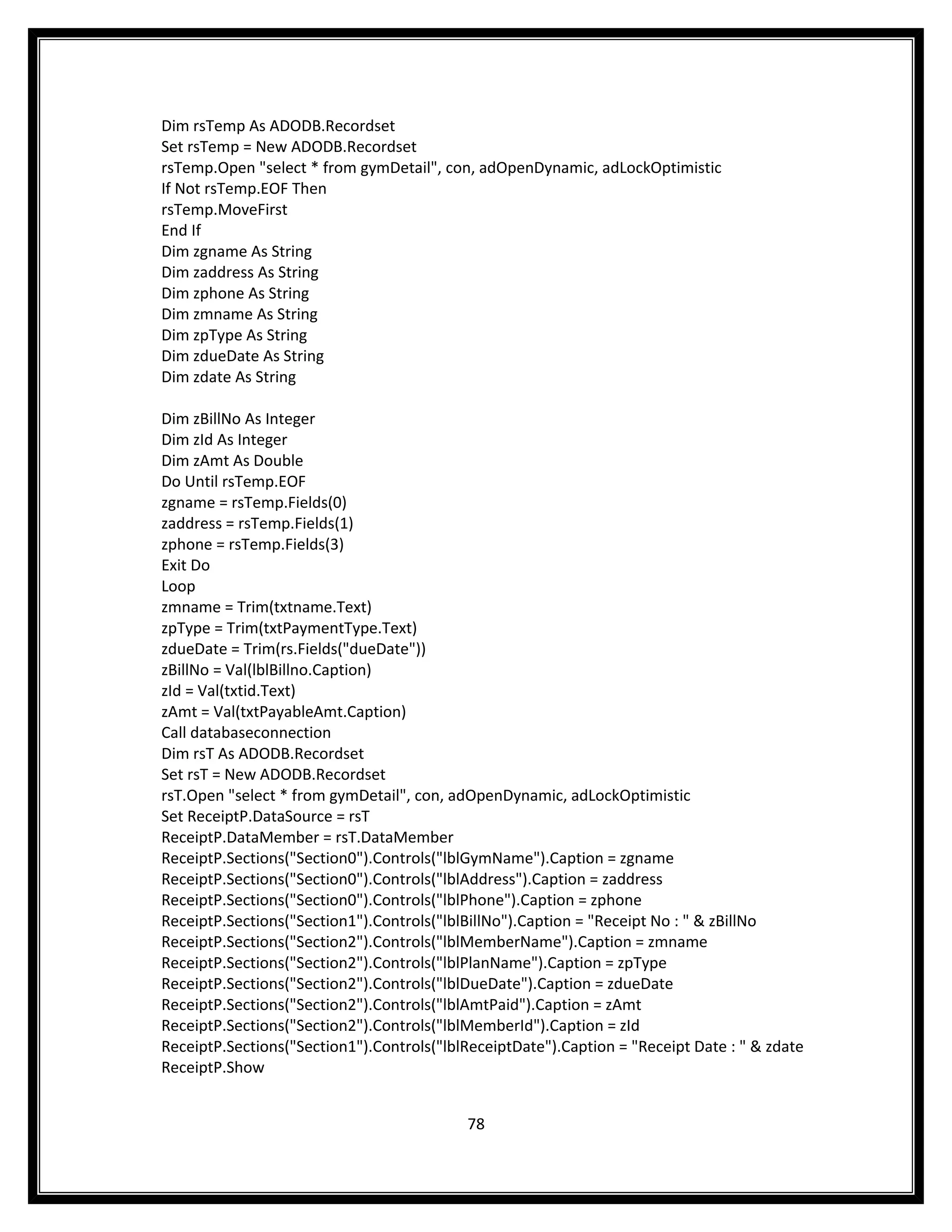 Dim rsTemp As ADODB.Recordset
Set rsTemp = New ADODB.Recordset
rsTemp.Open "select * from gymDetail", con, adOpenDynamic, adLockOptimistic
If Not rsTemp.EOF Then
rsTemp.MoveFirst
End If
Dim zgname As String
Dim zaddress As String
Dim zphone As String
Dim zmname As String
Dim zpType As String
Dim zdueDate As String
Dim zdate As String

Dim zBillNo As Integer
Dim zId As Integer
Dim zAmt As Double
Do Until rsTemp.EOF
zgname = rsTemp.Fields(0)
zaddress = rsTemp.Fields(1)
zphone = rsTemp.Fields(3)
Exit Do
Loop
zmname = Trim(txtname.Text)
zpType = Trim(txtPaymentType.Text)
zdueDate = Trim(rs.Fields("dueDate"))
zBillNo = Val(lblBillno.Caption)
zId = Val(txtid.Text)
zAmt = Val(txtPayableAmt.Caption)
Call databaseconnection
Dim rsT As ADODB.Recordset
Set rsT = New ADODB.Recordset
rsT.Open "select * from gymDetail", con, adOpenDynamic, adLockOptimistic
Set ReceiptP.DataSource = rsT
ReceiptP.DataMember = rsT.DataMember
ReceiptP.Sections("Section0").Controls("lblGymName").Caption = zgname
ReceiptP.Sections("Section0").Controls("lblAddress").Caption = zaddress
ReceiptP.Sections("Section0").Controls("lblPhone").Caption = zphone
ReceiptP.Sections("Section1").Controls("lblBillNo").Caption = "Receipt No : " & zBillNo
ReceiptP.Sections("Section2").Controls("lblMemberName").Caption = zmname
ReceiptP.Sections("Section2").Controls("lblPlanName").Caption = zpType
ReceiptP.Sections("Section2").Controls("lblDueDate").Caption = zdueDate
ReceiptP.Sections("Section2").Controls("lblAmtPaid").Caption = zAmt
ReceiptP.Sections("Section2").Controls("lblMemberId").Caption = zId
ReceiptP.Sections("Section1").Controls("lblReceiptDate").Caption = "Receipt Date : " & zdate
ReceiptP.Show


                                           78
 