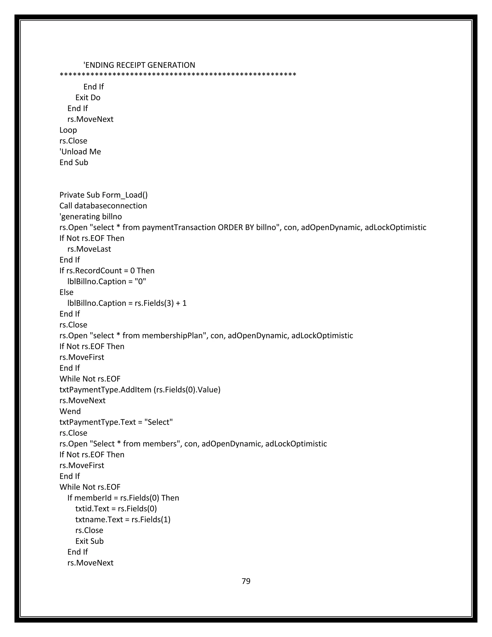 'ENDING RECEIPT GENERATION
******************************************************
        End If
      Exit Do
   End If
   rs.MoveNext
Loop
rs.Close
'Unload Me
End Sub


Private Sub Form_Load()
Call databaseconnection
'generating billno
rs.Open "select * from paymentTransaction ORDER BY billno", con, adOpenDynamic, adLockOptimistic
If Not rs.EOF Then
   rs.MoveLast
End If
If rs.RecordCount = 0 Then
   lblBillno.Caption = "0"
Else
   lblBillno.Caption = rs.Fields(3) + 1
End If
rs.Close
rs.Open "select * from membershipPlan", con, adOpenDynamic, adLockOptimistic
If Not rs.EOF Then
rs.MoveFirst
End If
While Not rs.EOF
txtPaymentType.AddItem (rs.Fields(0).Value)
rs.MoveNext
Wend
txtPaymentType.Text = "Select"
rs.Close
rs.Open "Select * from members", con, adOpenDynamic, adLockOptimistic
If Not rs.EOF Then
rs.MoveFirst
End If
While Not rs.EOF
   If memberId = rs.Fields(0) Then
      txtid.Text = rs.Fields(0)
      txtname.Text = rs.Fields(1)
      rs.Close
      Exit Sub
   End If
   rs.MoveNext

                                               79
 