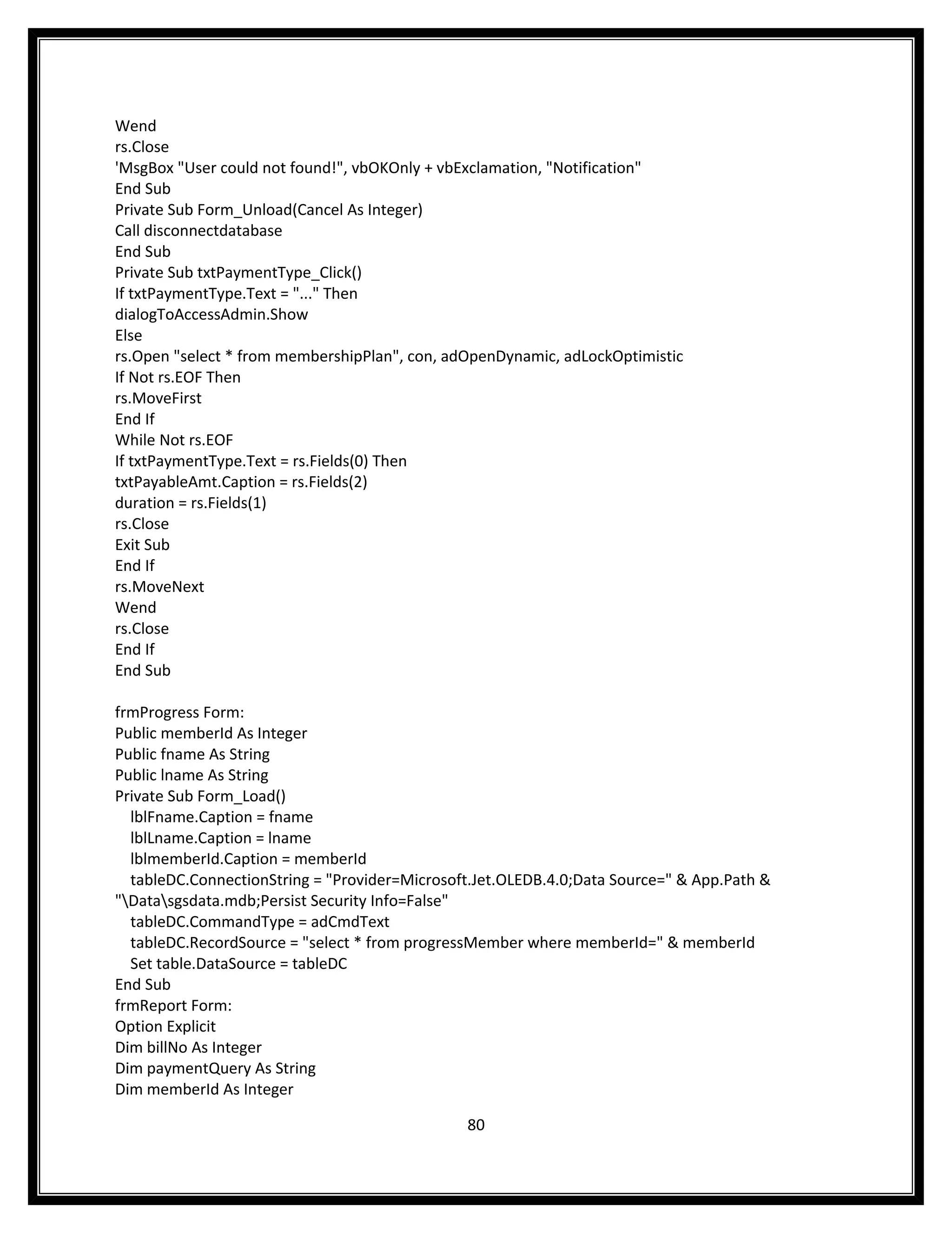 Wend
rs.Close
'MsgBox "User could not found!", vbOKOnly + vbExclamation, "Notification"
End Sub
Private Sub Form_Unload(Cancel As Integer)
Call disconnectdatabase
End Sub
Private Sub txtPaymentType_Click()
If txtPaymentType.Text = "..." Then
dialogToAccessAdmin.Show
Else
rs.Open "select * from membershipPlan", con, adOpenDynamic, adLockOptimistic
If Not rs.EOF Then
rs.MoveFirst
End If
While Not rs.EOF
If txtPaymentType.Text = rs.Fields(0) Then
txtPayableAmt.Caption = rs.Fields(2)
duration = rs.Fields(1)
rs.Close
Exit Sub
End If
rs.MoveNext
Wend
rs.Close
End If
End Sub

frmProgress Form:
Public memberId As Integer
Public fname As String
Public lname As String
Private Sub Form_Load()
  lblFname.Caption = fname
  lblLname.Caption = lname
  lblmemberId.Caption = memberId
  tableDC.ConnectionString = "Provider=Microsoft.Jet.OLEDB.4.0;Data Source=" & App.Path &
"Datasgsdata.mdb;Persist Security Info=False"
  tableDC.CommandType = adCmdText
  tableDC.RecordSource = "select * from progressMember where memberId=" & memberId
  Set table.DataSource = tableDC
End Sub
frmReport Form:
Option Explicit
Dim billNo As Integer
Dim paymentQuery As String
Dim memberId As Integer

                                               80
 