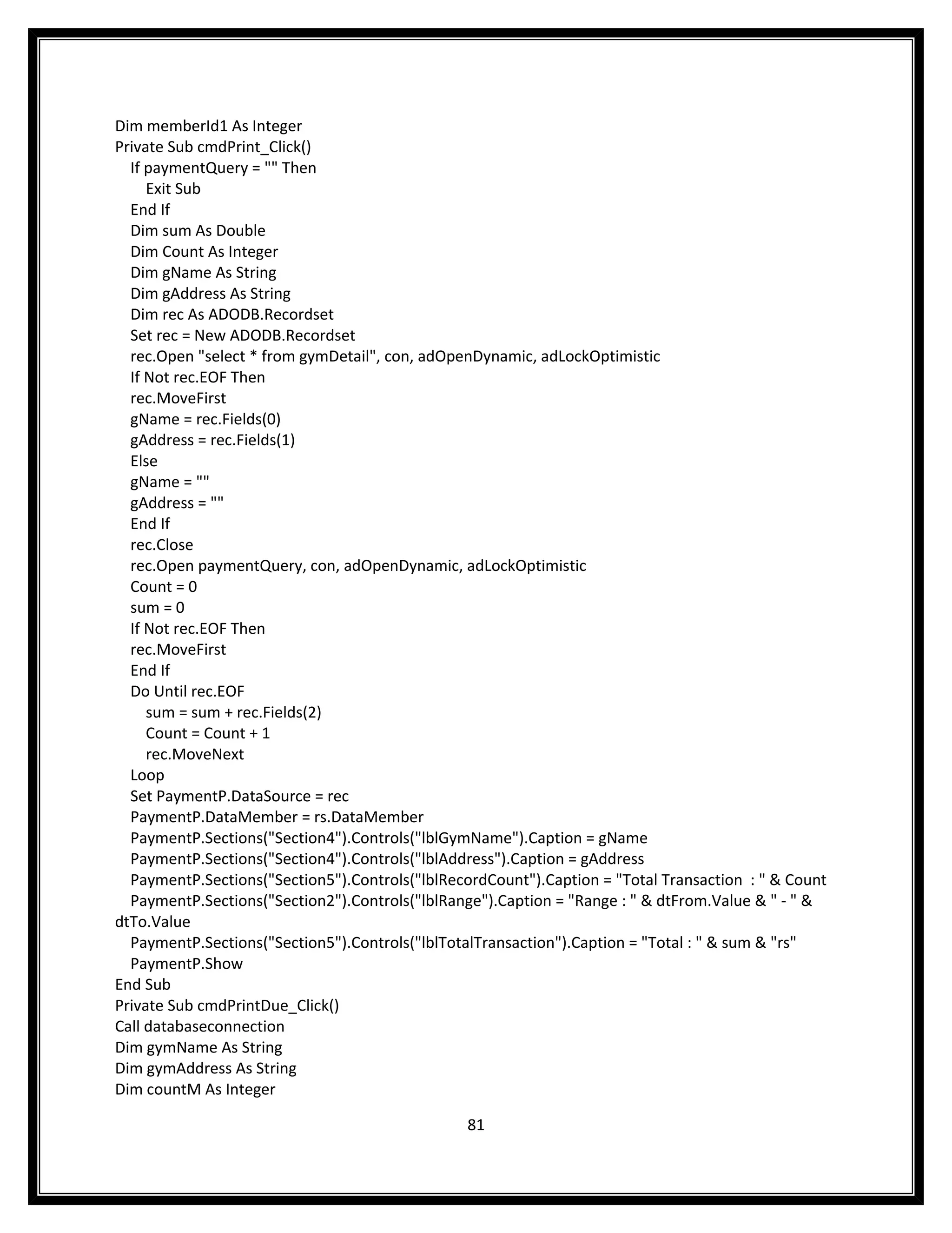 Dim memberId1 As Integer
Private Sub cmdPrint_Click()
  If paymentQuery = "" Then
     Exit Sub
  End If
  Dim sum As Double
  Dim Count As Integer
  Dim gName As String
  Dim gAddress As String
  Dim rec As ADODB.Recordset
  Set rec = New ADODB.Recordset
  rec.Open "select * from gymDetail", con, adOpenDynamic, adLockOptimistic
  If Not rec.EOF Then
  rec.MoveFirst
  gName = rec.Fields(0)
  gAddress = rec.Fields(1)
  Else
  gName = ""
  gAddress = ""
  End If
  rec.Close
  rec.Open paymentQuery, con, adOpenDynamic, adLockOptimistic
  Count = 0
  sum = 0
  If Not rec.EOF Then
  rec.MoveFirst
  End If
  Do Until rec.EOF
     sum = sum + rec.Fields(2)
     Count = Count + 1
     rec.MoveNext
  Loop
  Set PaymentP.DataSource = rec
  PaymentP.DataMember = rs.DataMember
  PaymentP.Sections("Section4").Controls("lblGymName").Caption = gName
  PaymentP.Sections("Section4").Controls("lblAddress").Caption = gAddress
  PaymentP.Sections("Section5").Controls("lblRecordCount").Caption = "Total Transaction : " & Count
  PaymentP.Sections("Section2").Controls("lblRange").Caption = "Range : " & dtFrom.Value & " - " &
dtTo.Value
  PaymentP.Sections("Section5").Controls("lblTotalTransaction").Caption = "Total : " & sum & "rs"
  PaymentP.Show
End Sub
Private Sub cmdPrintDue_Click()
Call databaseconnection
Dim gymName As String
Dim gymAddress As String
Dim countM As Integer

                                                 81
 