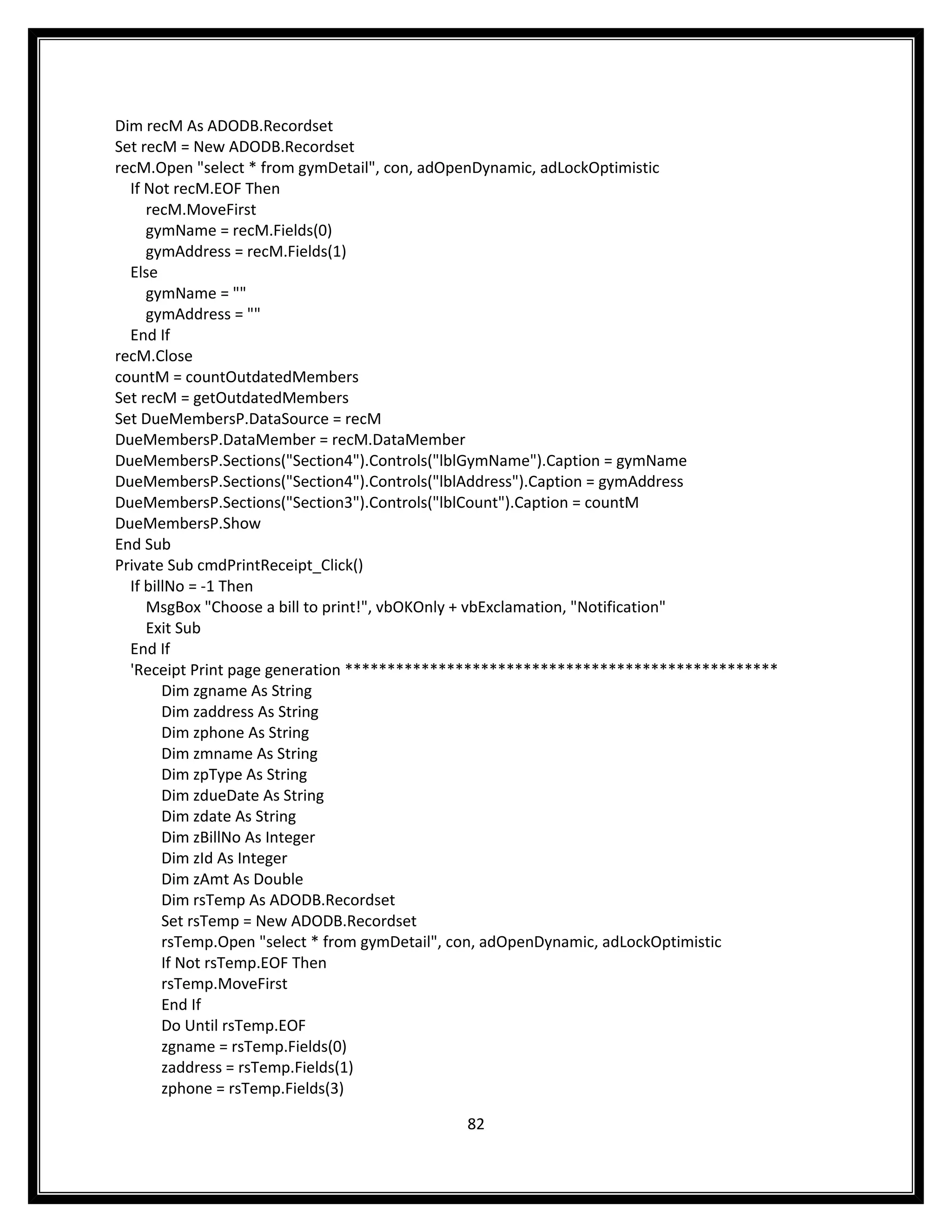 Dim recM As ADODB.Recordset
Set recM = New ADODB.Recordset
recM.Open "select * from gymDetail", con, adOpenDynamic, adLockOptimistic
  If Not recM.EOF Then
     recM.MoveFirst
     gymName = recM.Fields(0)
     gymAddress = recM.Fields(1)
  Else
     gymName = ""
     gymAddress = ""
  End If
recM.Close
countM = countOutdatedMembers
Set recM = getOutdatedMembers
Set DueMembersP.DataSource = recM
DueMembersP.DataMember = recM.DataMember
DueMembersP.Sections("Section4").Controls("lblGymName").Caption = gymName
DueMembersP.Sections("Section4").Controls("lblAddress").Caption = gymAddress
DueMembersP.Sections("Section3").Controls("lblCount").Caption = countM
DueMembersP.Show
End Sub
Private Sub cmdPrintReceipt_Click()
  If billNo = -1 Then
     MsgBox "Choose a bill to print!", vbOKOnly + vbExclamation, "Notification"
     Exit Sub
  End If
  'Receipt Print page generation ***************************************************
        Dim zgname As String
        Dim zaddress As String
        Dim zphone As String
        Dim zmname As String
        Dim zpType As String
        Dim zdueDate As String
        Dim zdate As String
        Dim zBillNo As Integer
        Dim zId As Integer
        Dim zAmt As Double
        Dim rsTemp As ADODB.Recordset
        Set rsTemp = New ADODB.Recordset
        rsTemp.Open "select * from gymDetail", con, adOpenDynamic, adLockOptimistic
        If Not rsTemp.EOF Then
        rsTemp.MoveFirst
        End If
        Do Until rsTemp.EOF
        zgname = rsTemp.Fields(0)
        zaddress = rsTemp.Fields(1)
        zphone = rsTemp.Fields(3)

                                            82
 