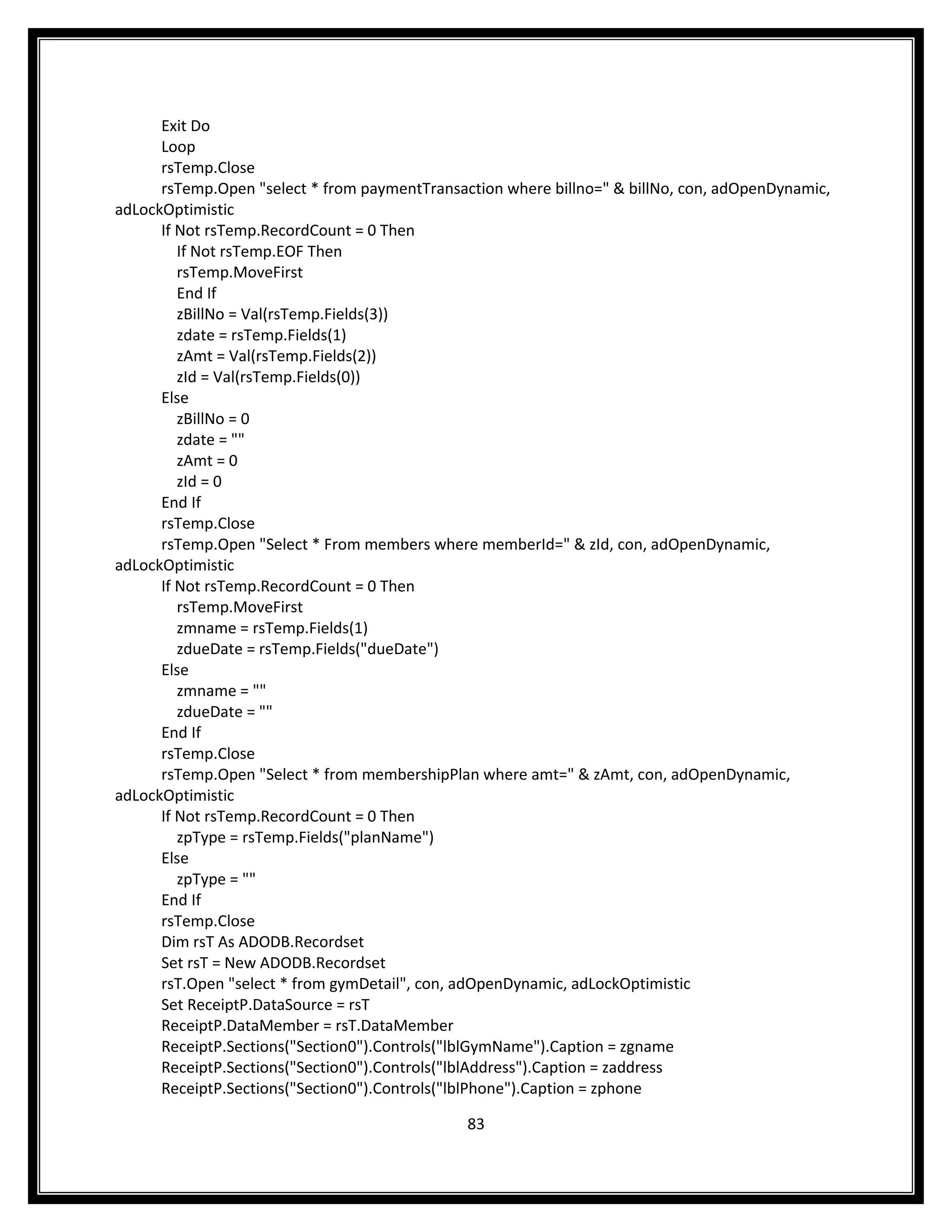 Exit Do
      Loop
      rsTemp.Close
      rsTemp.Open "select * from paymentTransaction where billno=" & billNo, con, adOpenDynamic,
adLockOptimistic
      If Not rsTemp.RecordCount = 0 Then
         If Not rsTemp.EOF Then
         rsTemp.MoveFirst
         End If
         zBillNo = Val(rsTemp.Fields(3))
         zdate = rsTemp.Fields(1)
         zAmt = Val(rsTemp.Fields(2))
         zId = Val(rsTemp.Fields(0))
      Else
         zBillNo = 0
         zdate = ""
         zAmt = 0
         zId = 0
      End If
      rsTemp.Close
      rsTemp.Open "Select * From members where memberId=" & zId, con, adOpenDynamic,
adLockOptimistic
      If Not rsTemp.RecordCount = 0 Then
         rsTemp.MoveFirst
         zmname = rsTemp.Fields(1)
         zdueDate = rsTemp.Fields("dueDate")
      Else
         zmname = ""
         zdueDate = ""
      End If
      rsTemp.Close
      rsTemp.Open "Select * from membershipPlan where amt=" & zAmt, con, adOpenDynamic,
adLockOptimistic
      If Not rsTemp.RecordCount = 0 Then
         zpType = rsTemp.Fields("planName")
      Else
         zpType = ""
      End If
      rsTemp.Close
      Dim rsT As ADODB.Recordset
      Set rsT = New ADODB.Recordset
      rsT.Open "select * from gymDetail", con, adOpenDynamic, adLockOptimistic
      Set ReceiptP.DataSource = rsT
      ReceiptP.DataMember = rsT.DataMember
      ReceiptP.Sections("Section0").Controls("lblGymName").Caption = zgname
      ReceiptP.Sections("Section0").Controls("lblAddress").Caption = zaddress
      ReceiptP.Sections("Section0").Controls("lblPhone").Caption = zphone

                                               83
 