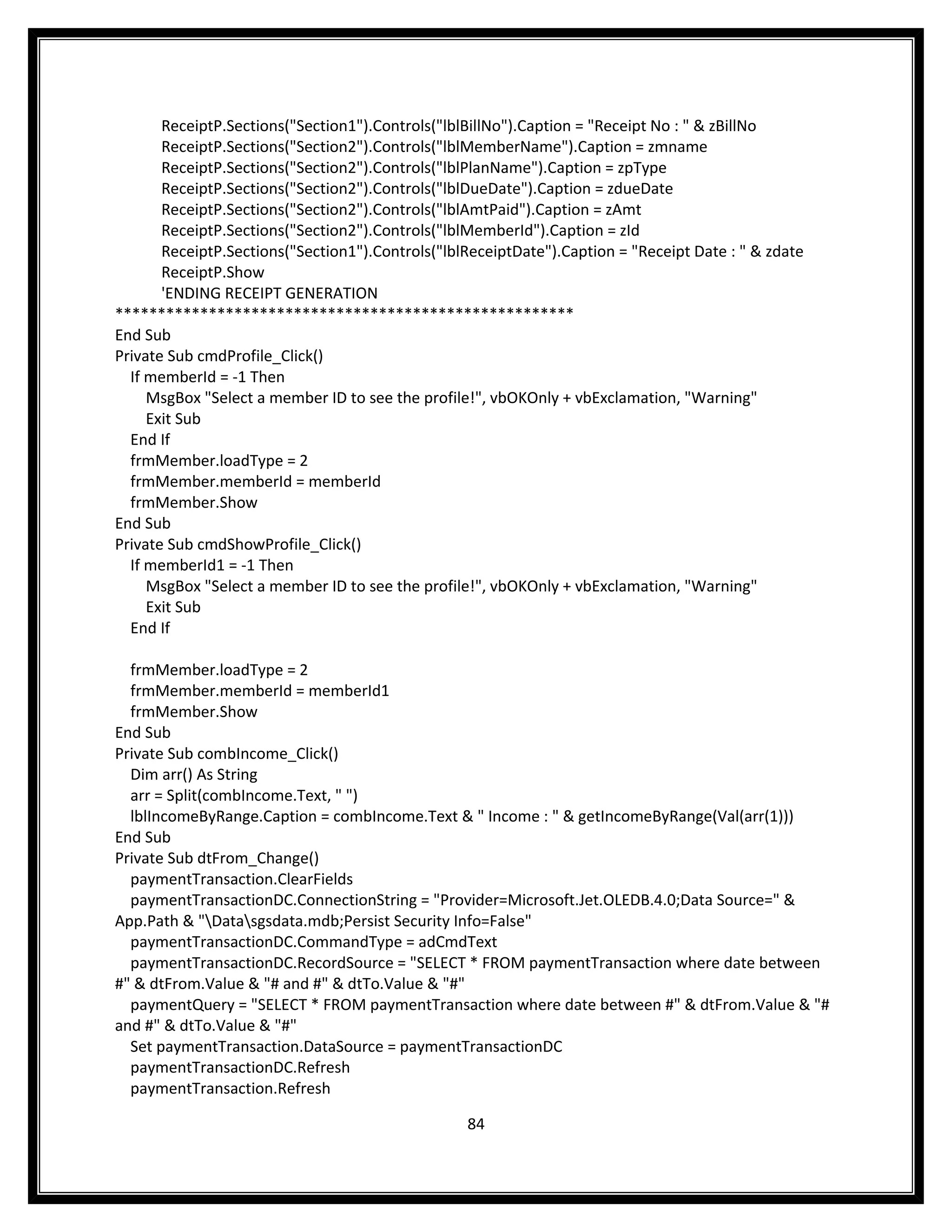 ReceiptP.Sections("Section1").Controls("lblBillNo").Caption = "Receipt No : " & zBillNo
       ReceiptP.Sections("Section2").Controls("lblMemberName").Caption = zmname
       ReceiptP.Sections("Section2").Controls("lblPlanName").Caption = zpType
       ReceiptP.Sections("Section2").Controls("lblDueDate").Caption = zdueDate
       ReceiptP.Sections("Section2").Controls("lblAmtPaid").Caption = zAmt
       ReceiptP.Sections("Section2").Controls("lblMemberId").Caption = zId
       ReceiptP.Sections("Section1").Controls("lblReceiptDate").Caption = "Receipt Date : " & zdate
       ReceiptP.Show
       'ENDING RECEIPT GENERATION
******************************************************
End Sub
Private Sub cmdProfile_Click()
  If memberId = -1 Then
     MsgBox "Select a member ID to see the profile!", vbOKOnly + vbExclamation, "Warning"
     Exit Sub
  End If
  frmMember.loadType = 2
  frmMember.memberId = memberId
  frmMember.Show
End Sub
Private Sub cmdShowProfile_Click()
  If memberId1 = -1 Then
     MsgBox "Select a member ID to see the profile!", vbOKOnly + vbExclamation, "Warning"
     Exit Sub
  End If

  frmMember.loadType = 2
  frmMember.memberId = memberId1
  frmMember.Show
End Sub
Private Sub combIncome_Click()
  Dim arr() As String
  arr = Split(combIncome.Text, " ")
  lblIncomeByRange.Caption = combIncome.Text & " Income : " & getIncomeByRange(Val(arr(1)))
End Sub
Private Sub dtFrom_Change()
  paymentTransaction.ClearFields
  paymentTransactionDC.ConnectionString = "Provider=Microsoft.Jet.OLEDB.4.0;Data Source=" &
App.Path & "Datasgsdata.mdb;Persist Security Info=False"
  paymentTransactionDC.CommandType = adCmdText
  paymentTransactionDC.RecordSource = "SELECT * FROM paymentTransaction where date between
#" & dtFrom.Value & "# and #" & dtTo.Value & "#"
  paymentQuery = "SELECT * FROM paymentTransaction where date between #" & dtFrom.Value & "#
and #" & dtTo.Value & "#"
  Set paymentTransaction.DataSource = paymentTransactionDC
  paymentTransactionDC.Refresh
  paymentTransaction.Refresh

                                                  84
 