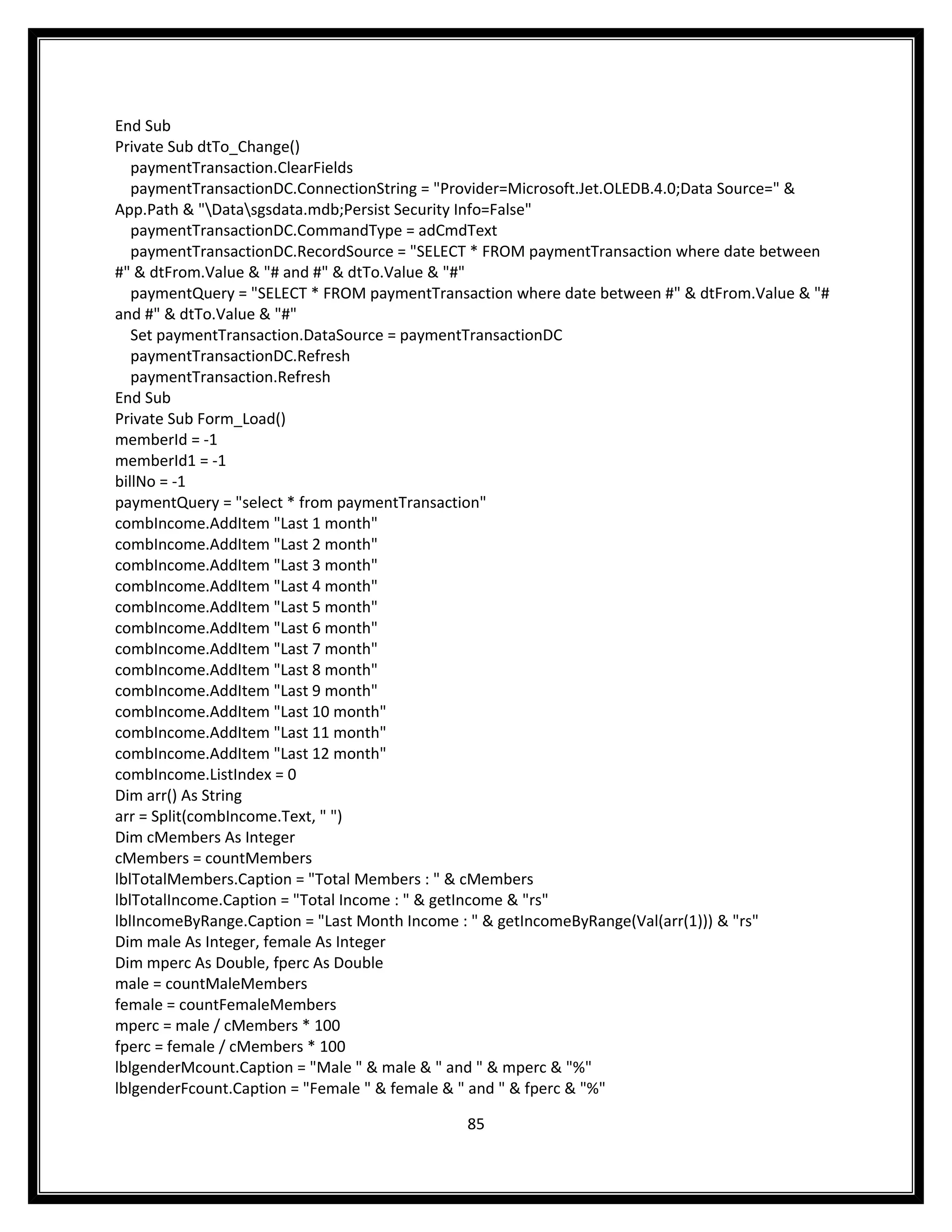 End Sub
Private Sub dtTo_Change()
   paymentTransaction.ClearFields
   paymentTransactionDC.ConnectionString = "Provider=Microsoft.Jet.OLEDB.4.0;Data Source=" &
App.Path & "Datasgsdata.mdb;Persist Security Info=False"
   paymentTransactionDC.CommandType = adCmdText
   paymentTransactionDC.RecordSource = "SELECT * FROM paymentTransaction where date between
#" & dtFrom.Value & "# and #" & dtTo.Value & "#"
   paymentQuery = "SELECT * FROM paymentTransaction where date between #" & dtFrom.Value & "#
and #" & dtTo.Value & "#"
   Set paymentTransaction.DataSource = paymentTransactionDC
   paymentTransactionDC.Refresh
   paymentTransaction.Refresh
End Sub
Private Sub Form_Load()
memberId = -1
memberId1 = -1
billNo = -1
paymentQuery = "select * from paymentTransaction"
combIncome.AddItem "Last 1 month"
combIncome.AddItem "Last 2 month"
combIncome.AddItem "Last 3 month"
combIncome.AddItem "Last 4 month"
combIncome.AddItem "Last 5 month"
combIncome.AddItem "Last 6 month"
combIncome.AddItem "Last 7 month"
combIncome.AddItem "Last 8 month"
combIncome.AddItem "Last 9 month"
combIncome.AddItem "Last 10 month"
combIncome.AddItem "Last 11 month"
combIncome.AddItem "Last 12 month"
combIncome.ListIndex = 0
Dim arr() As String
arr = Split(combIncome.Text, " ")
Dim cMembers As Integer
cMembers = countMembers
lblTotalMembers.Caption = "Total Members : " & cMembers
lblTotalIncome.Caption = "Total Income : " & getIncome & "rs"
lblIncomeByRange.Caption = "Last Month Income : " & getIncomeByRange(Val(arr(1))) & "rs"
Dim male As Integer, female As Integer
Dim mperc As Double, fperc As Double
male = countMaleMembers
female = countFemaleMembers
mperc = male / cMembers * 100
fperc = female / cMembers * 100
lblgenderMcount.Caption = "Male " & male & " and " & mperc & "%"
lblgenderFcount.Caption = "Female " & female & " and " & fperc & "%"

                                             85
 