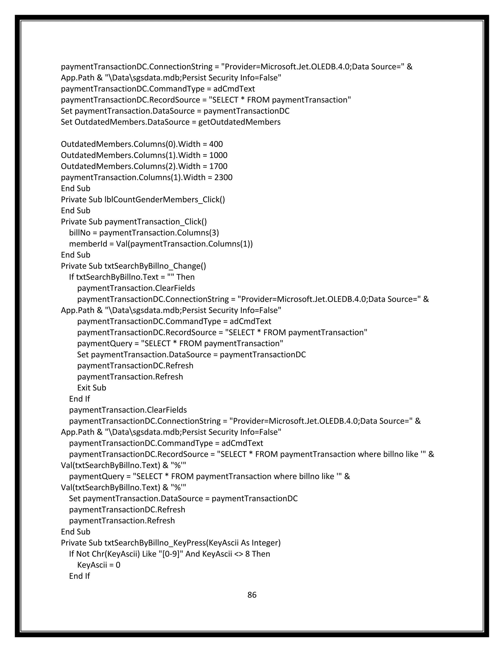 paymentTransactionDC.ConnectionString = "Provider=Microsoft.Jet.OLEDB.4.0;Data Source=" &
App.Path & "Datasgsdata.mdb;Persist Security Info=False"
paymentTransactionDC.CommandType = adCmdText
paymentTransactionDC.RecordSource = "SELECT * FROM paymentTransaction"
Set paymentTransaction.DataSource = paymentTransactionDC
Set OutdatedMembers.DataSource = getOutdatedMembers

OutdatedMembers.Columns(0).Width = 400
OutdatedMembers.Columns(1).Width = 1000
OutdatedMembers.Columns(2).Width = 1700
paymentTransaction.Columns(1).Width = 2300
End Sub
Private Sub lblCountGenderMembers_Click()
End Sub
Private Sub paymentTransaction_Click()
  billNo = paymentTransaction.Columns(3)
  memberId = Val(paymentTransaction.Columns(1))
End Sub
Private Sub txtSearchByBillno_Change()
  If txtSearchByBillno.Text = "" Then
     paymentTransaction.ClearFields
     paymentTransactionDC.ConnectionString = "Provider=Microsoft.Jet.OLEDB.4.0;Data Source=" &
App.Path & "Datasgsdata.mdb;Persist Security Info=False"
     paymentTransactionDC.CommandType = adCmdText
     paymentTransactionDC.RecordSource = "SELECT * FROM paymentTransaction"
     paymentQuery = "SELECT * FROM paymentTransaction"
     Set paymentTransaction.DataSource = paymentTransactionDC
     paymentTransactionDC.Refresh
     paymentTransaction.Refresh
     Exit Sub
  End If
  paymentTransaction.ClearFields
  paymentTransactionDC.ConnectionString = "Provider=Microsoft.Jet.OLEDB.4.0;Data Source=" &
App.Path & "Datasgsdata.mdb;Persist Security Info=False"
  paymentTransactionDC.CommandType = adCmdText
  paymentTransactionDC.RecordSource = "SELECT * FROM paymentTransaction where billno like '" &
Val(txtSearchByBillno.Text) & "%'"
  paymentQuery = "SELECT * FROM paymentTransaction where billno like '" &
Val(txtSearchByBillno.Text) & "%'"
  Set paymentTransaction.DataSource = paymentTransactionDC
  paymentTransactionDC.Refresh
  paymentTransaction.Refresh
End Sub
Private Sub txtSearchByBillno_KeyPress(KeyAscii As Integer)
  If Not Chr(KeyAscii) Like "[0-9]" And KeyAscii <> 8 Then
     KeyAscii = 0
  End If

                                               86
 