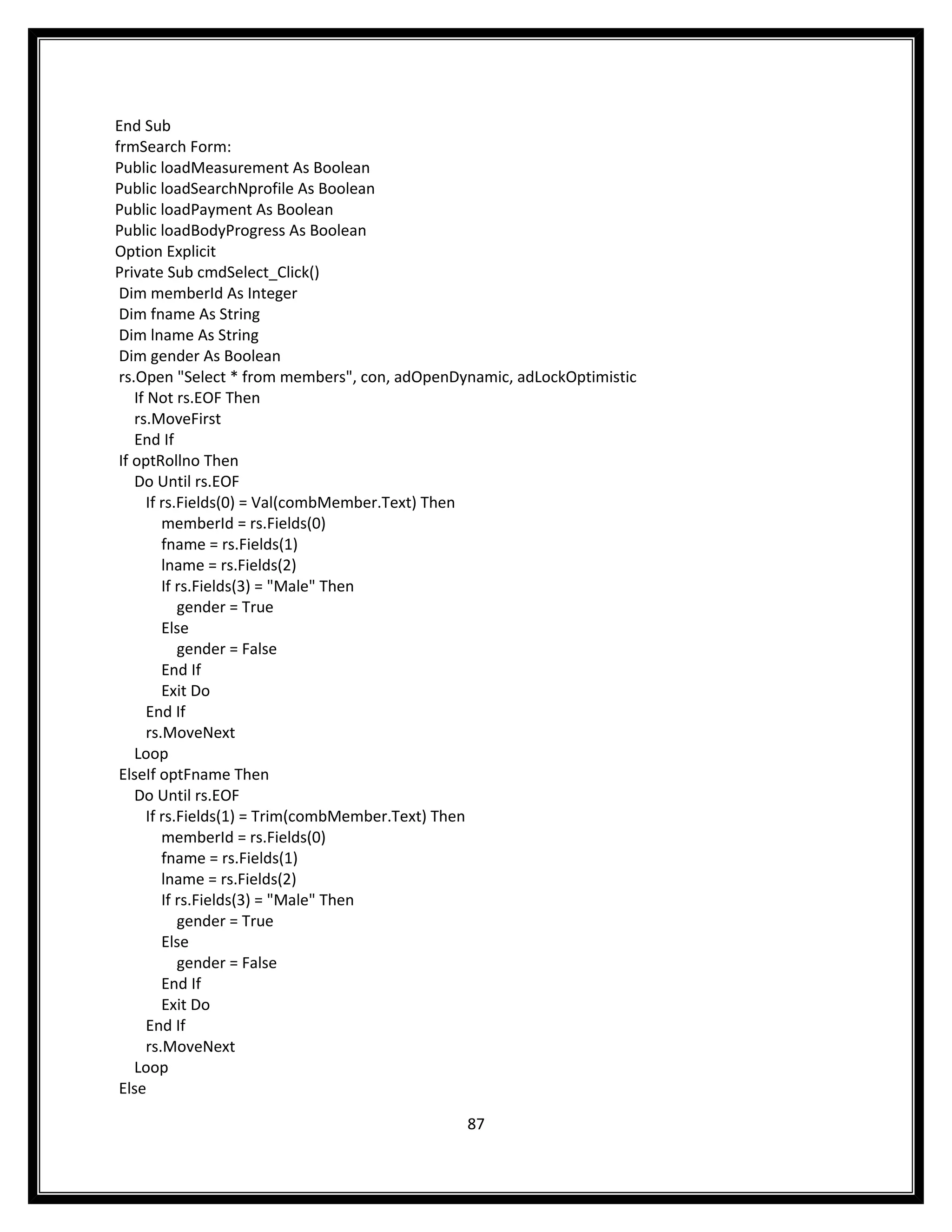 End Sub
frmSearch Form:
Public loadMeasurement As Boolean
Public loadSearchNprofile As Boolean
Public loadPayment As Boolean
Public loadBodyProgress As Boolean
Option Explicit
Private Sub cmdSelect_Click()
 Dim memberId As Integer
 Dim fname As String
 Dim lname As String
 Dim gender As Boolean
 rs.Open "Select * from members", con, adOpenDynamic, adLockOptimistic
    If Not rs.EOF Then
    rs.MoveFirst
    End If
 If optRollno Then
    Do Until rs.EOF
       If rs.Fields(0) = Val(combMember.Text) Then
          memberId = rs.Fields(0)
          fname = rs.Fields(1)
          lname = rs.Fields(2)
          If rs.Fields(3) = "Male" Then
             gender = True
          Else
             gender = False
          End If
          Exit Do
       End If
       rs.MoveNext
    Loop
 ElseIf optFname Then
    Do Until rs.EOF
       If rs.Fields(1) = Trim(combMember.Text) Then
          memberId = rs.Fields(0)
          fname = rs.Fields(1)
          lname = rs.Fields(2)
          If rs.Fields(3) = "Male" Then
             gender = True
          Else
             gender = False
          End If
          Exit Do
       End If
       rs.MoveNext
    Loop
 Else

                                               87
 