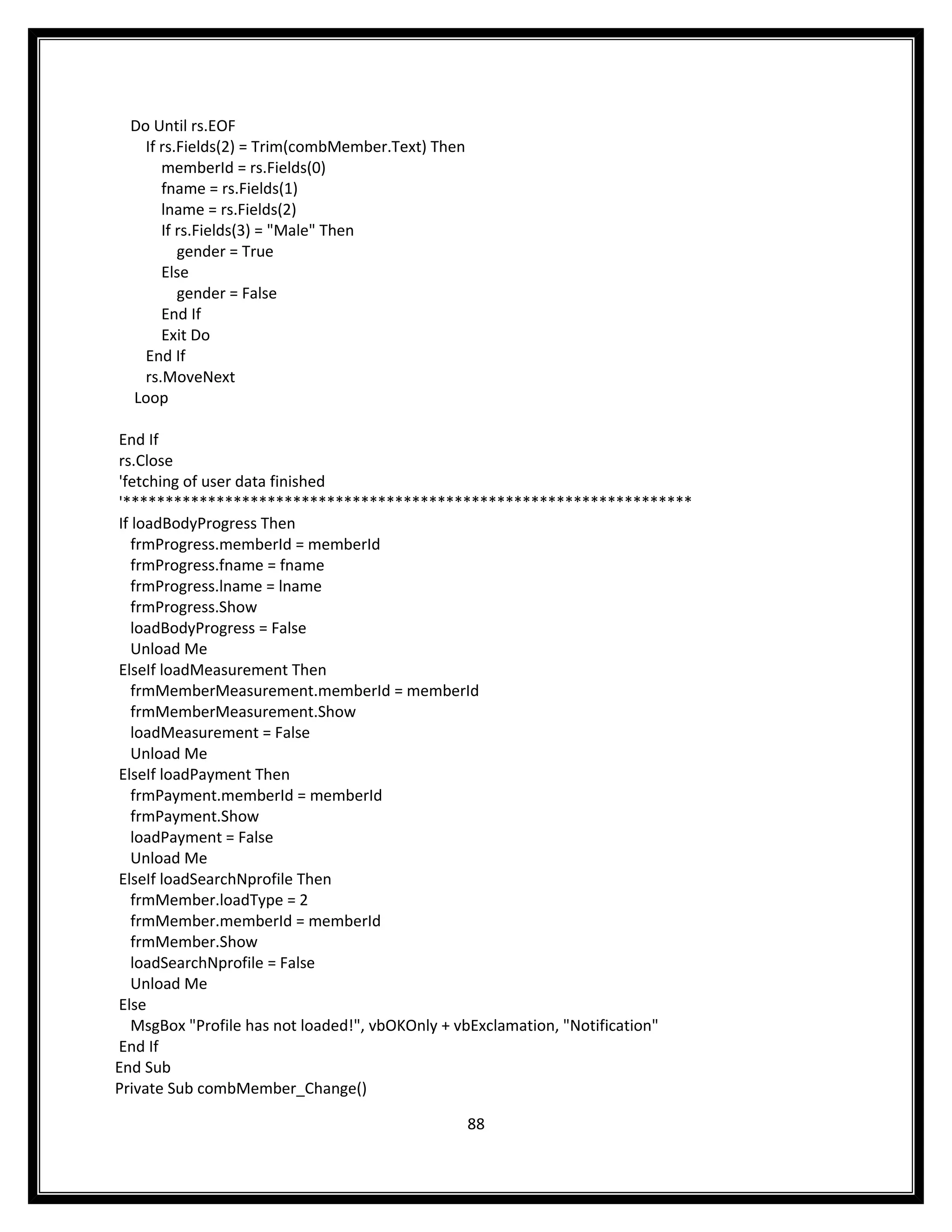 Do Until rs.EOF
    If rs.Fields(2) = Trim(combMember.Text) Then
       memberId = rs.Fields(0)
       fname = rs.Fields(1)
       lname = rs.Fields(2)
       If rs.Fields(3) = "Male" Then
          gender = True
       Else
          gender = False
       End If
       Exit Do
    End If
    rs.MoveNext
  Loop

End If
rs.Close
'fetching of user data finished
'*******************************************************************
If loadBodyProgress Then
   frmProgress.memberId = memberId
   frmProgress.fname = fname
   frmProgress.lname = lname
   frmProgress.Show
   loadBodyProgress = False
   Unload Me
ElseIf loadMeasurement Then
   frmMemberMeasurement.memberId = memberId
   frmMemberMeasurement.Show
   loadMeasurement = False
   Unload Me
ElseIf loadPayment Then
   frmPayment.memberId = memberId
   frmPayment.Show
   loadPayment = False
   Unload Me
ElseIf loadSearchNprofile Then
   frmMember.loadType = 2
   frmMember.memberId = memberId
   frmMember.Show
   loadSearchNprofile = False
   Unload Me
Else
   MsgBox "Profile has not loaded!", vbOKOnly + vbExclamation, "Notification"
End If
End Sub
Private Sub combMember_Change()

                                                   88
 