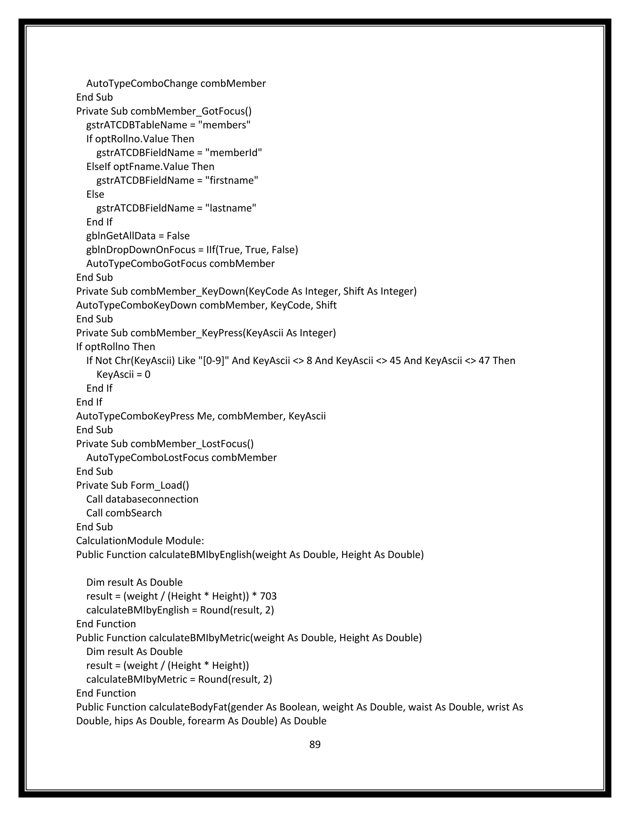 AutoTypeComboChange combMember
End Sub
Private Sub combMember_GotFocus()
   gstrATCDBTableName = "members"
   If optRollno.Value Then
      gstrATCDBFieldName = "memberId"
   ElseIf optFname.Value Then
      gstrATCDBFieldName = "firstname"
   Else
      gstrATCDBFieldName = "lastname"
   End If
   gblnGetAllData = False
   gblnDropDownOnFocus = IIf(True, True, False)
   AutoTypeComboGotFocus combMember
End Sub
Private Sub combMember_KeyDown(KeyCode As Integer, Shift As Integer)
AutoTypeComboKeyDown combMember, KeyCode, Shift
End Sub
Private Sub combMember_KeyPress(KeyAscii As Integer)
If optRollno Then
   If Not Chr(KeyAscii) Like "[0-9]" And KeyAscii <> 8 And KeyAscii <> 45 And KeyAscii <> 47 Then
      KeyAscii = 0
   End If
End If
AutoTypeComboKeyPress Me, combMember, KeyAscii
End Sub
Private Sub combMember_LostFocus()
   AutoTypeComboLostFocus combMember
End Sub
Private Sub Form_Load()
   Call databaseconnection
   Call combSearch
End Sub
CalculationModule Module:
Public Function calculateBMIbyEnglish(weight As Double, Height As Double)

  Dim result As Double
  result = (weight / (Height * Height)) * 703
  calculateBMIbyEnglish = Round(result, 2)
End Function
Public Function calculateBMIbyMetric(weight As Double, Height As Double)
  Dim result As Double
  result = (weight / (Height * Height))
  calculateBMIbyMetric = Round(result, 2)
End Function
Public Function calculateBodyFat(gender As Boolean, weight As Double, waist As Double, wrist As
Double, hips As Double, forearm As Double) As Double

                                                   89
 