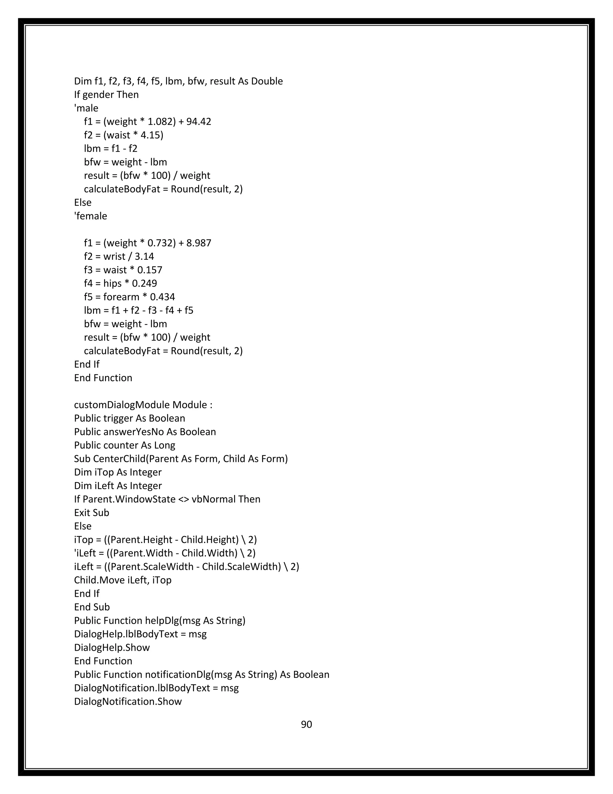 Dim f1, f2, f3, f4, f5, lbm, bfw, result As Double
If gender Then
'male
   f1 = (weight * 1.082) + 94.42
   f2 = (waist * 4.15)
   lbm = f1 - f2
   bfw = weight - lbm
   result = (bfw * 100) / weight
   calculateBodyFat = Round(result, 2)
Else
'female

  f1 = (weight * 0.732) + 8.987
  f2 = wrist / 3.14
  f3 = waist * 0.157
  f4 = hips * 0.249
  f5 = forearm * 0.434
  lbm = f1 + f2 - f3 - f4 + f5
  bfw = weight - lbm
  result = (bfw * 100) / weight
  calculateBodyFat = Round(result, 2)
End If
End Function

customDialogModule Module :
Public trigger As Boolean
Public answerYesNo As Boolean
Public counter As Long
Sub CenterChild(Parent As Form, Child As Form)
Dim iTop As Integer
Dim iLeft As Integer
If Parent.WindowState <> vbNormal Then
Exit Sub
Else
iTop = ((Parent.Height - Child.Height)  2)
'iLeft = ((Parent.Width - Child.Width)  2)
iLeft = ((Parent.ScaleWidth - Child.ScaleWidth)  2)
Child.Move iLeft, iTop
End If
End Sub
Public Function helpDlg(msg As String)
DialogHelp.lblBodyText = msg
DialogHelp.Show
End Function
Public Function notificationDlg(msg As String) As Boolean
DialogNotification.lblBodyText = msg
DialogNotification.Show

                                                     90
 