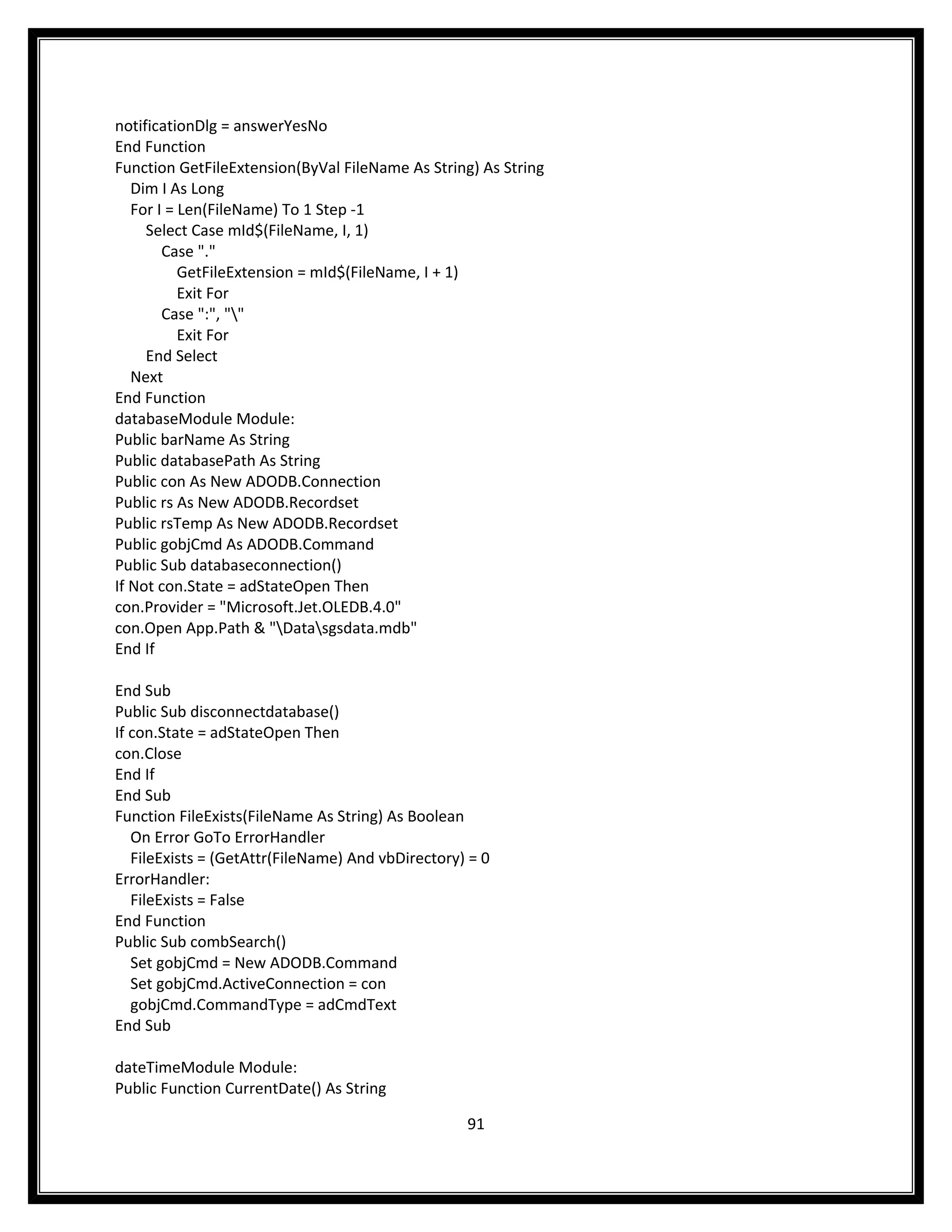 notificationDlg = answerYesNo
End Function
Function GetFileExtension(ByVal FileName As String) As String
   Dim I As Long
   For I = Len(FileName) To 1 Step -1
     Select Case mId$(FileName, I, 1)
        Case "."
           GetFileExtension = mId$(FileName, I + 1)
           Exit For
        Case ":", ""
           Exit For
     End Select
   Next
End Function
databaseModule Module:
Public barName As String
Public databasePath As String
Public con As New ADODB.Connection
Public rs As New ADODB.Recordset
Public rsTemp As New ADODB.Recordset
Public gobjCmd As ADODB.Command
Public Sub databaseconnection()
If Not con.State = adStateOpen Then
con.Provider = "Microsoft.Jet.OLEDB.4.0"
con.Open App.Path & "Datasgsdata.mdb"
End If

End Sub
Public Sub disconnectdatabase()
If con.State = adStateOpen Then
con.Close
End If
End Sub
Function FileExists(FileName As String) As Boolean
   On Error GoTo ErrorHandler
   FileExists = (GetAttr(FileName) And vbDirectory) = 0
ErrorHandler:
   FileExists = False
End Function
Public Sub combSearch()
   Set gobjCmd = New ADODB.Command
   Set gobjCmd.ActiveConnection = con
   gobjCmd.CommandType = adCmdText
End Sub

dateTimeModule Module:
Public Function CurrentDate() As String

                                                   91
 