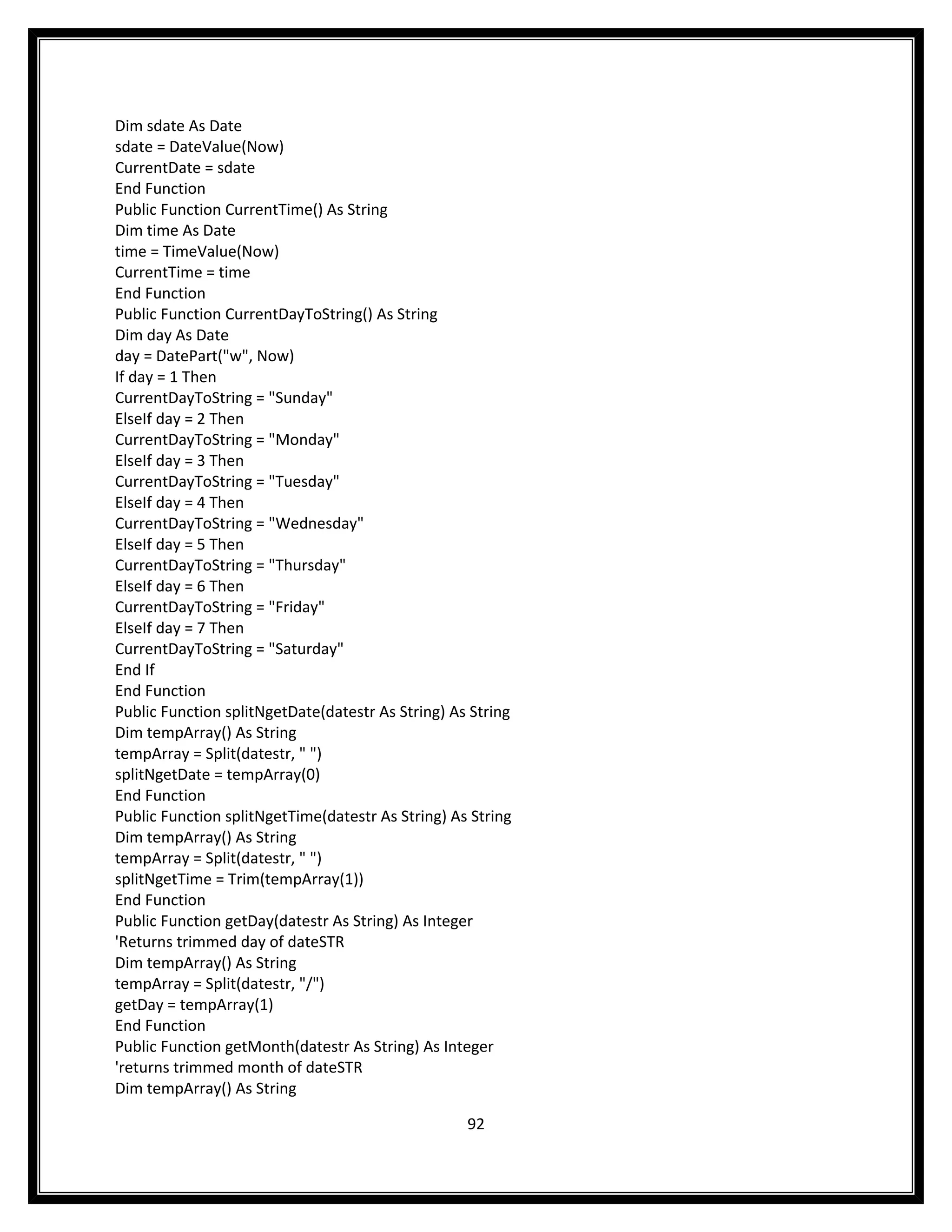 Dim sdate As Date
sdate = DateValue(Now)
CurrentDate = sdate
End Function
Public Function CurrentTime() As String
Dim time As Date
time = TimeValue(Now)
CurrentTime = time
End Function
Public Function CurrentDayToString() As String
Dim day As Date
day = DatePart("w", Now)
If day = 1 Then
CurrentDayToString = "Sunday"
ElseIf day = 2 Then
CurrentDayToString = "Monday"
ElseIf day = 3 Then
CurrentDayToString = "Tuesday"
ElseIf day = 4 Then
CurrentDayToString = "Wednesday"
ElseIf day = 5 Then
CurrentDayToString = "Thursday"
ElseIf day = 6 Then
CurrentDayToString = "Friday"
ElseIf day = 7 Then
CurrentDayToString = "Saturday"
End If
End Function
Public Function splitNgetDate(datestr As String) As String
Dim tempArray() As String
tempArray = Split(datestr, " ")
splitNgetDate = tempArray(0)
End Function
Public Function splitNgetTime(datestr As String) As String
Dim tempArray() As String
tempArray = Split(datestr, " ")
splitNgetTime = Trim(tempArray(1))
End Function
Public Function getDay(datestr As String) As Integer
'Returns trimmed day of dateSTR
Dim tempArray() As String
tempArray = Split(datestr, "/")
getDay = tempArray(1)
End Function
Public Function getMonth(datestr As String) As Integer
'returns trimmed month of dateSTR
Dim tempArray() As String

                                                   92
 