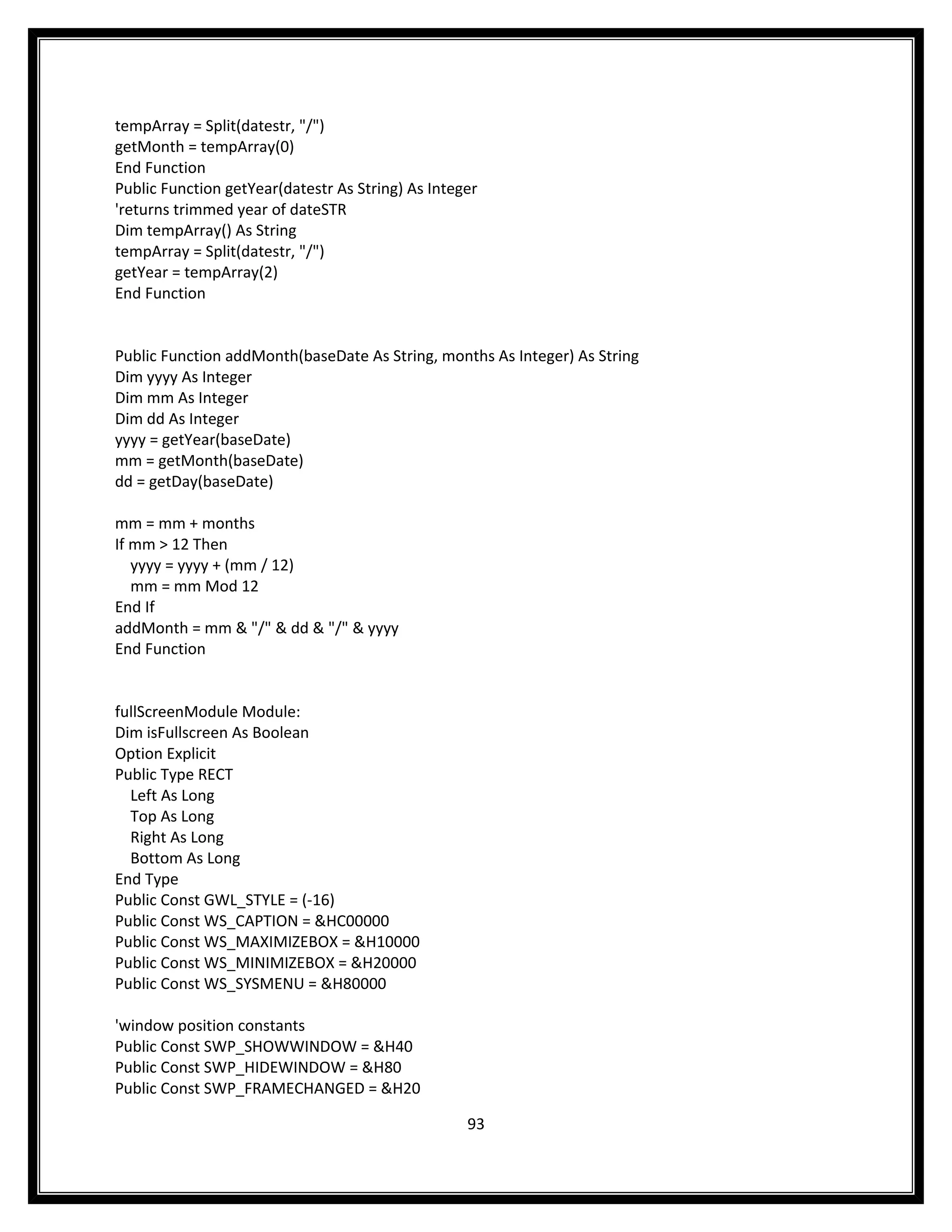 tempArray = Split(datestr, "/")
getMonth = tempArray(0)
End Function
Public Function getYear(datestr As String) As Integer
'returns trimmed year of dateSTR
Dim tempArray() As String
tempArray = Split(datestr, "/")
getYear = tempArray(2)
End Function


Public Function addMonth(baseDate As String, months As Integer) As String
Dim yyyy As Integer
Dim mm As Integer
Dim dd As Integer
yyyy = getYear(baseDate)
mm = getMonth(baseDate)
dd = getDay(baseDate)

mm = mm + months
If mm > 12 Then
   yyyy = yyyy + (mm / 12)
   mm = mm Mod 12
End If
addMonth = mm & "/" & dd & "/" & yyyy
End Function


fullScreenModule Module:
Dim isFullscreen As Boolean
Option Explicit
Public Type RECT
  Left As Long
  Top As Long
  Right As Long
  Bottom As Long
End Type
Public Const GWL_STYLE = (-16)
Public Const WS_CAPTION = &HC00000
Public Const WS_MAXIMIZEBOX = &H10000
Public Const WS_MINIMIZEBOX = &H20000
Public Const WS_SYSMENU = &H80000

'window position constants
Public Const SWP_SHOWWINDOW = &H40
Public Const SWP_HIDEWINDOW = &H80
Public Const SWP_FRAMECHANGED = &H20

                                                   93
 