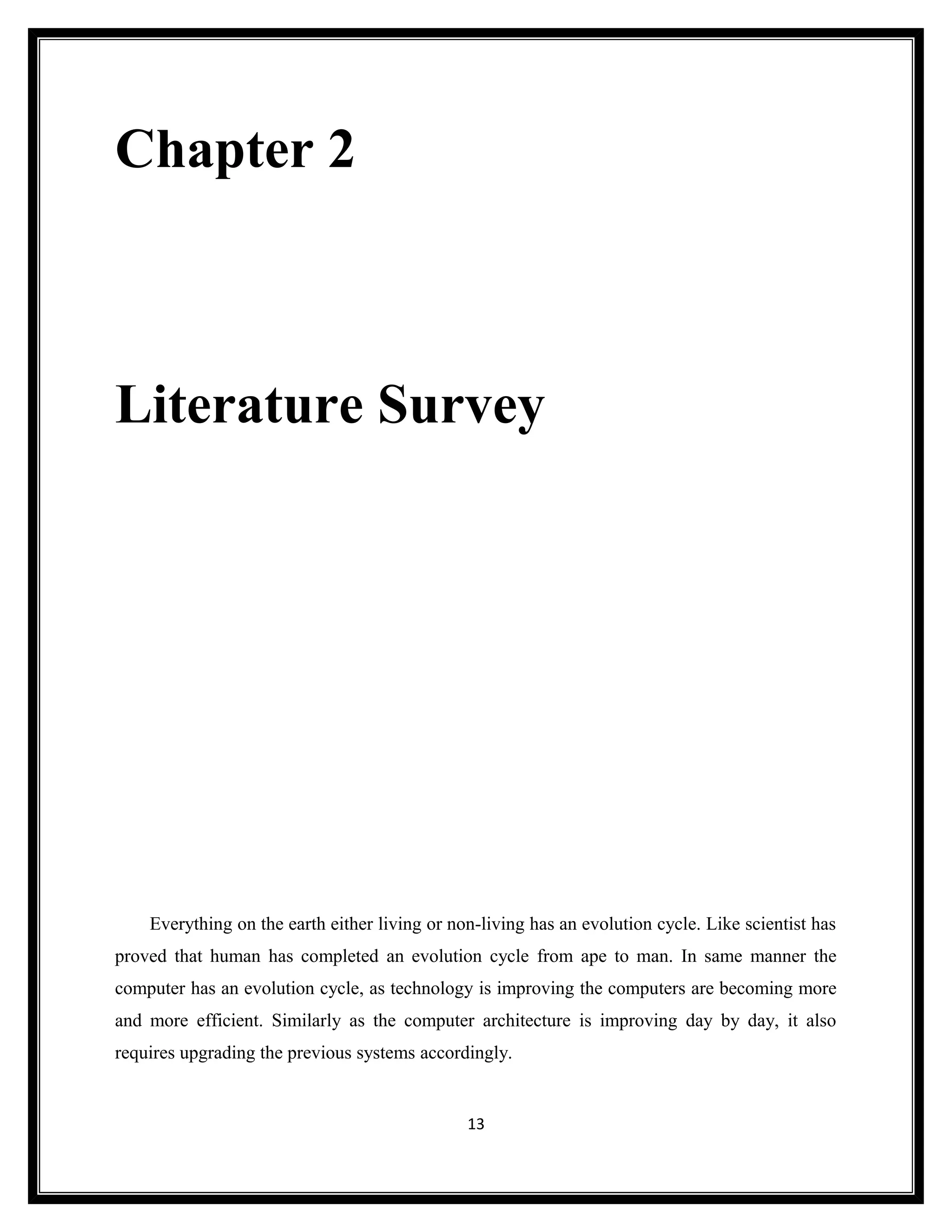 Chapter 2



Literature Survey




    Everything on the earth either living or non-living has an evolution cycle. Like scientist has
proved that human has completed an evolution cycle from ape to man. In same manner the
computer has an evolution cycle, as technology is improving the computers are becoming more
and more efficient. Similarly as the computer architecture is improving day by day, it also
requires upgrading the previous systems accordingly.


                                               13
 