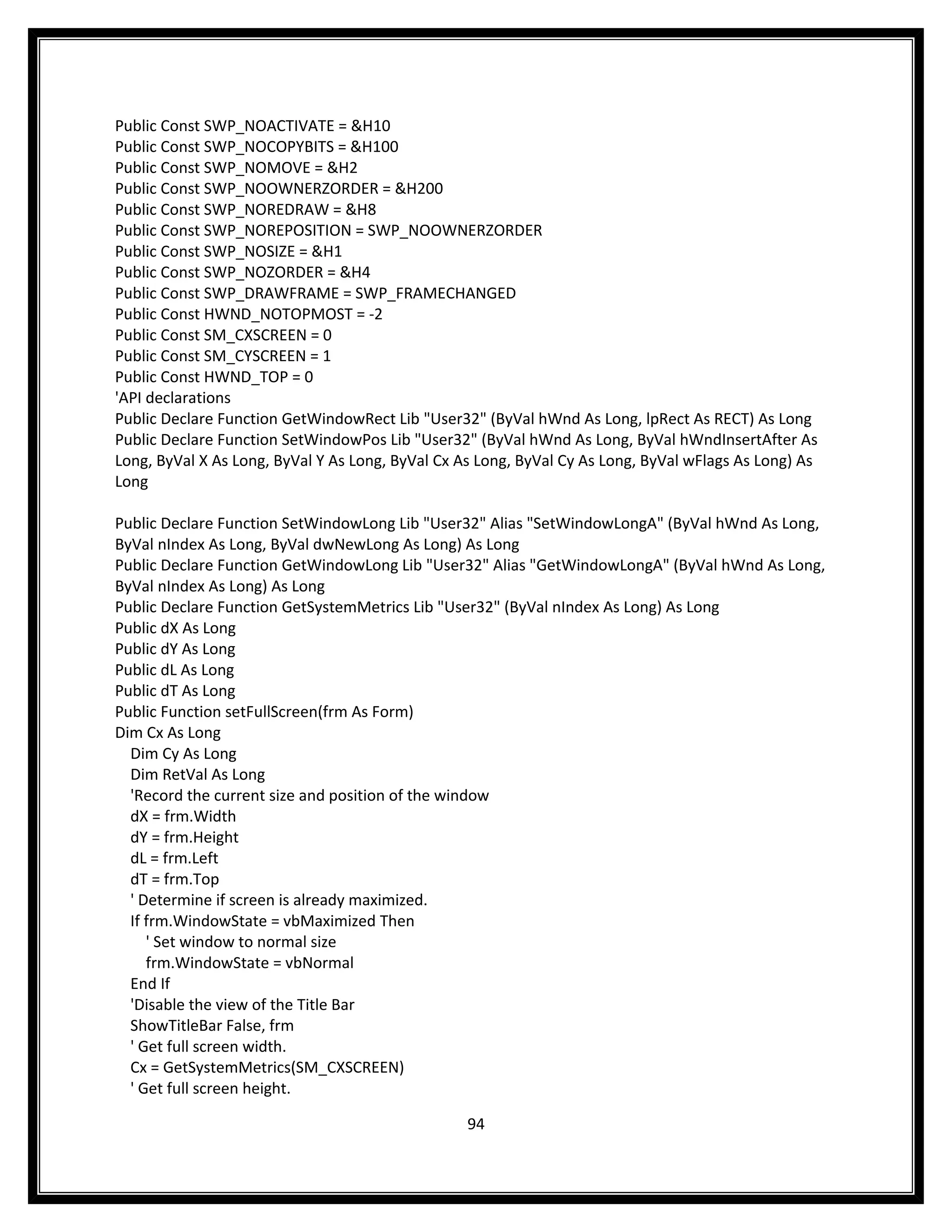 Public Const SWP_NOACTIVATE = &H10
Public Const SWP_NOCOPYBITS = &H100
Public Const SWP_NOMOVE = &H2
Public Const SWP_NOOWNERZORDER = &H200
Public Const SWP_NOREDRAW = &H8
Public Const SWP_NOREPOSITION = SWP_NOOWNERZORDER
Public Const SWP_NOSIZE = &H1
Public Const SWP_NOZORDER = &H4
Public Const SWP_DRAWFRAME = SWP_FRAMECHANGED
Public Const HWND_NOTOPMOST = -2
Public Const SM_CXSCREEN = 0
Public Const SM_CYSCREEN = 1
Public Const HWND_TOP = 0
'API declarations
Public Declare Function GetWindowRect Lib "User32" (ByVal hWnd As Long, lpRect As RECT) As Long
Public Declare Function SetWindowPos Lib "User32" (ByVal hWnd As Long, ByVal hWndInsertAfter As
Long, ByVal X As Long, ByVal Y As Long, ByVal Cx As Long, ByVal Cy As Long, ByVal wFlags As Long) As
Long

Public Declare Function SetWindowLong Lib "User32" Alias "SetWindowLongA" (ByVal hWnd As Long,
ByVal nIndex As Long, ByVal dwNewLong As Long) As Long
Public Declare Function GetWindowLong Lib "User32" Alias "GetWindowLongA" (ByVal hWnd As Long,
ByVal nIndex As Long) As Long
Public Declare Function GetSystemMetrics Lib "User32" (ByVal nIndex As Long) As Long
Public dX As Long
Public dY As Long
Public dL As Long
Public dT As Long
Public Function setFullScreen(frm As Form)
Dim Cx As Long
  Dim Cy As Long
  Dim RetVal As Long
  'Record the current size and position of the window
  dX = frm.Width
  dY = frm.Height
  dL = frm.Left
  dT = frm.Top
  ' Determine if screen is already maximized.
  If frm.WindowState = vbMaximized Then
     ' Set window to normal size
     frm.WindowState = vbNormal
  End If
  'Disable the view of the Title Bar
  ShowTitleBar False, frm
  ' Get full screen width.
  Cx = GetSystemMetrics(SM_CXSCREEN)
  ' Get full screen height.

                                                  94
 