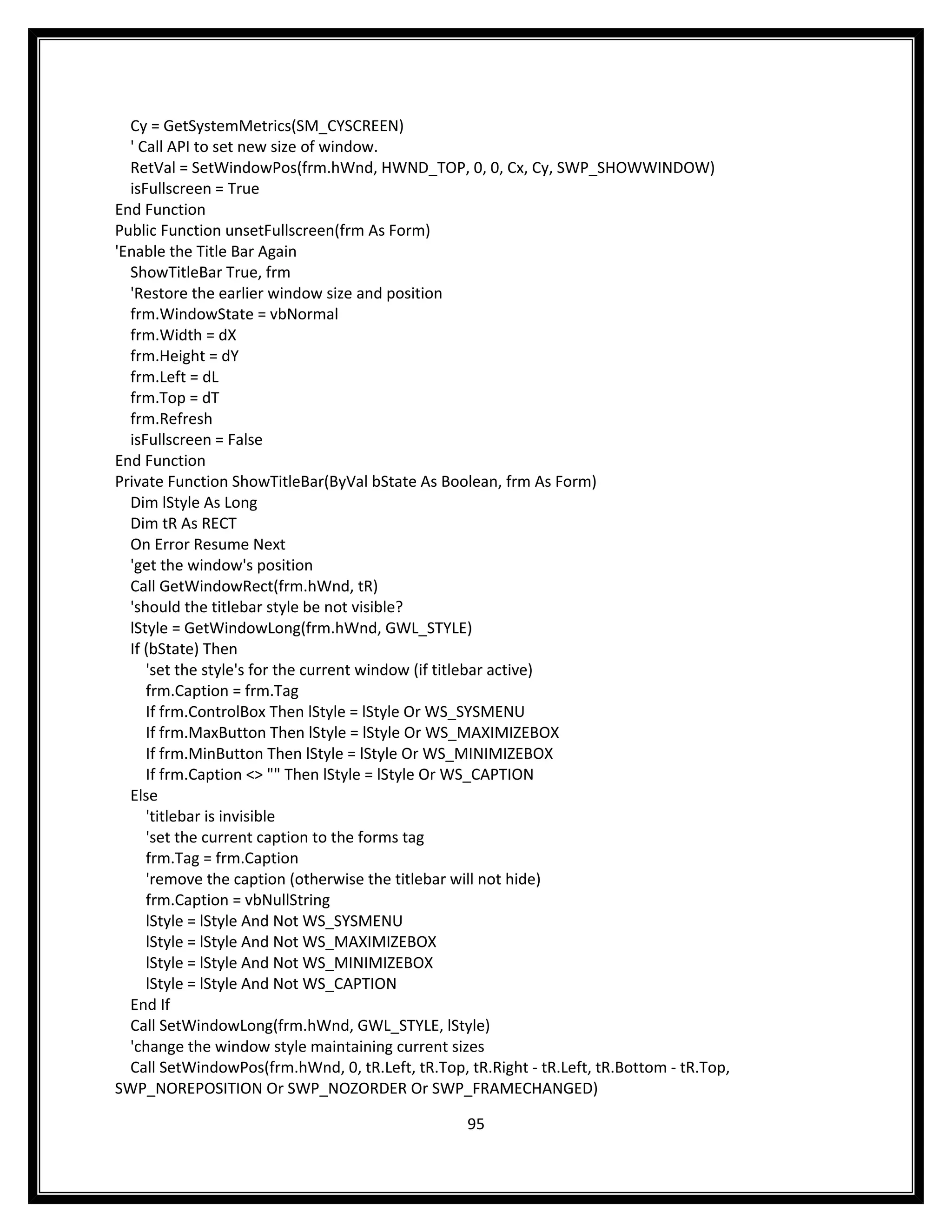 Cy = GetSystemMetrics(SM_CYSCREEN)
  ' Call API to set new size of window.
  RetVal = SetWindowPos(frm.hWnd, HWND_TOP, 0, 0, Cx, Cy, SWP_SHOWWINDOW)
  isFullscreen = True
End Function
Public Function unsetFullscreen(frm As Form)
'Enable the Title Bar Again
  ShowTitleBar True, frm
  'Restore the earlier window size and position
  frm.WindowState = vbNormal
  frm.Width = dX
  frm.Height = dY
  frm.Left = dL
  frm.Top = dT
  frm.Refresh
  isFullscreen = False
End Function
Private Function ShowTitleBar(ByVal bState As Boolean, frm As Form)
  Dim lStyle As Long
  Dim tR As RECT
  On Error Resume Next
  'get the window's position
  Call GetWindowRect(frm.hWnd, tR)
  'should the titlebar style be not visible?
  lStyle = GetWindowLong(frm.hWnd, GWL_STYLE)
  If (bState) Then
     'set the style's for the current window (if titlebar active)
     frm.Caption = frm.Tag
     If frm.ControlBox Then lStyle = lStyle Or WS_SYSMENU
     If frm.MaxButton Then lStyle = lStyle Or WS_MAXIMIZEBOX
     If frm.MinButton Then lStyle = lStyle Or WS_MINIMIZEBOX
     If frm.Caption <> "" Then lStyle = lStyle Or WS_CAPTION
  Else
     'titlebar is invisible
     'set the current caption to the forms tag
     frm.Tag = frm.Caption
     'remove the caption (otherwise the titlebar will not hide)
     frm.Caption = vbNullString
     lStyle = lStyle And Not WS_SYSMENU
     lStyle = lStyle And Not WS_MAXIMIZEBOX
     lStyle = lStyle And Not WS_MINIMIZEBOX
     lStyle = lStyle And Not WS_CAPTION
  End If
  Call SetWindowLong(frm.hWnd, GWL_STYLE, lStyle)
  'change the window style maintaining current sizes
  Call SetWindowPos(frm.hWnd, 0, tR.Left, tR.Top, tR.Right - tR.Left, tR.Bottom - tR.Top,
SWP_NOREPOSITION Or SWP_NOZORDER Or SWP_FRAMECHANGED)

                                                   95
 