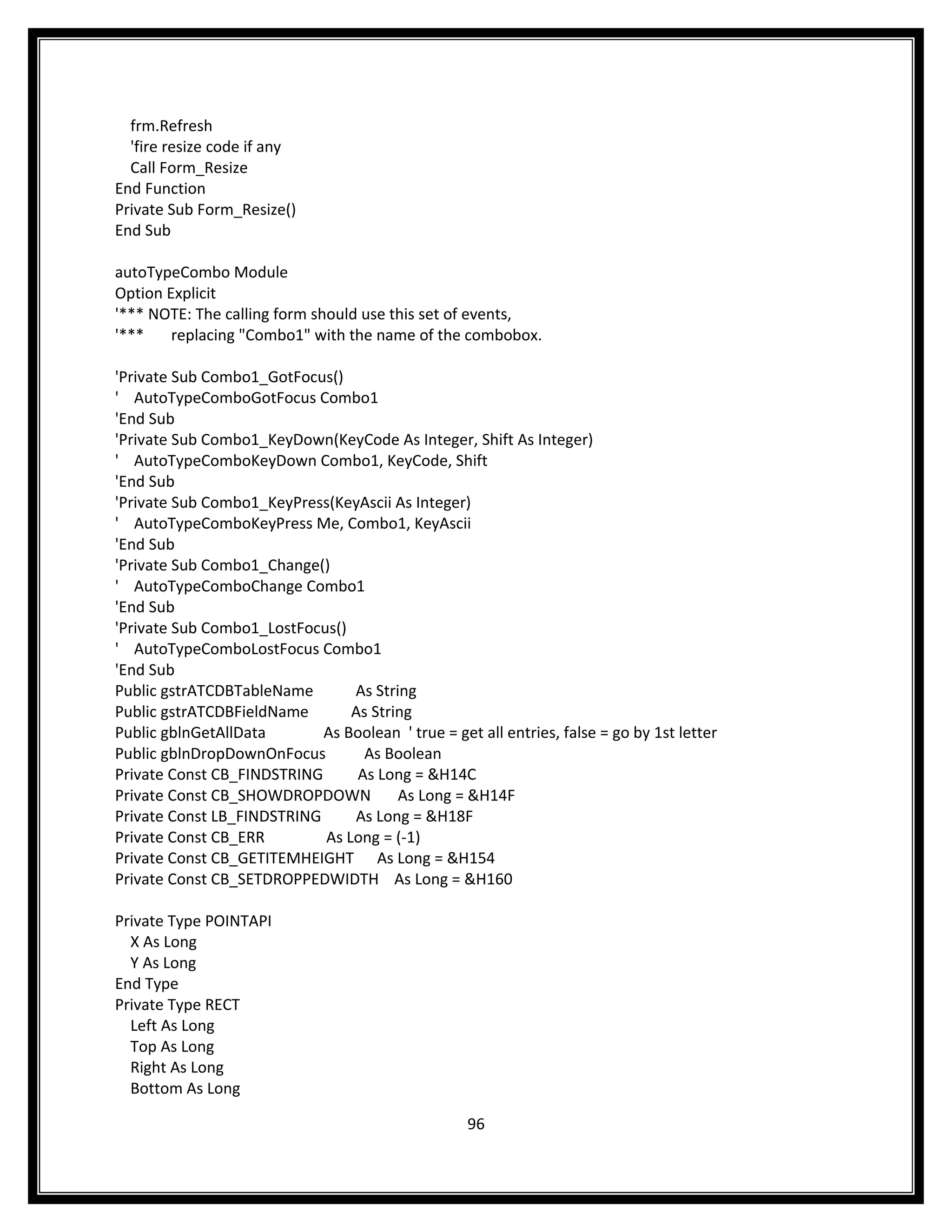 frm.Refresh
  'fire resize code if any
  Call Form_Resize
End Function
Private Sub Form_Resize()
End Sub

autoTypeCombo Module
Option Explicit
'*** NOTE: The calling form should use this set of events,
'***    replacing "Combo1" with the name of the combobox.

'Private Sub Combo1_GotFocus()
' AutoTypeComboGotFocus Combo1
'End Sub
'Private Sub Combo1_KeyDown(KeyCode As Integer, Shift As Integer)
' AutoTypeComboKeyDown Combo1, KeyCode, Shift
'End Sub
'Private Sub Combo1_KeyPress(KeyAscii As Integer)
' AutoTypeComboKeyPress Me, Combo1, KeyAscii
'End Sub
'Private Sub Combo1_Change()
' AutoTypeComboChange Combo1
'End Sub
'Private Sub Combo1_LostFocus()
' AutoTypeComboLostFocus Combo1
'End Sub
Public gstrATCDBTableName       As String
Public gstrATCDBFieldName       As String
Public gblnGetAllData       As Boolean ' true = get all entries, false = go by 1st letter
Public gblnDropDownOnFocus        As Boolean
Private Const CB_FINDSTRING      As Long = &H14C
Private Const CB_SHOWDROPDOWN          As Long = &H14F
Private Const LB_FINDSTRING     As Long = &H18F
Private Const CB_ERR        As Long = (-1)
Private Const CB_GETITEMHEIGHT As Long = &H154
Private Const CB_SETDROPPEDWIDTH As Long = &H160

Private Type POINTAPI
  X As Long
  Y As Long
End Type
Private Type RECT
  Left As Long
  Top As Long
  Right As Long
  Bottom As Long

                                                    96
 