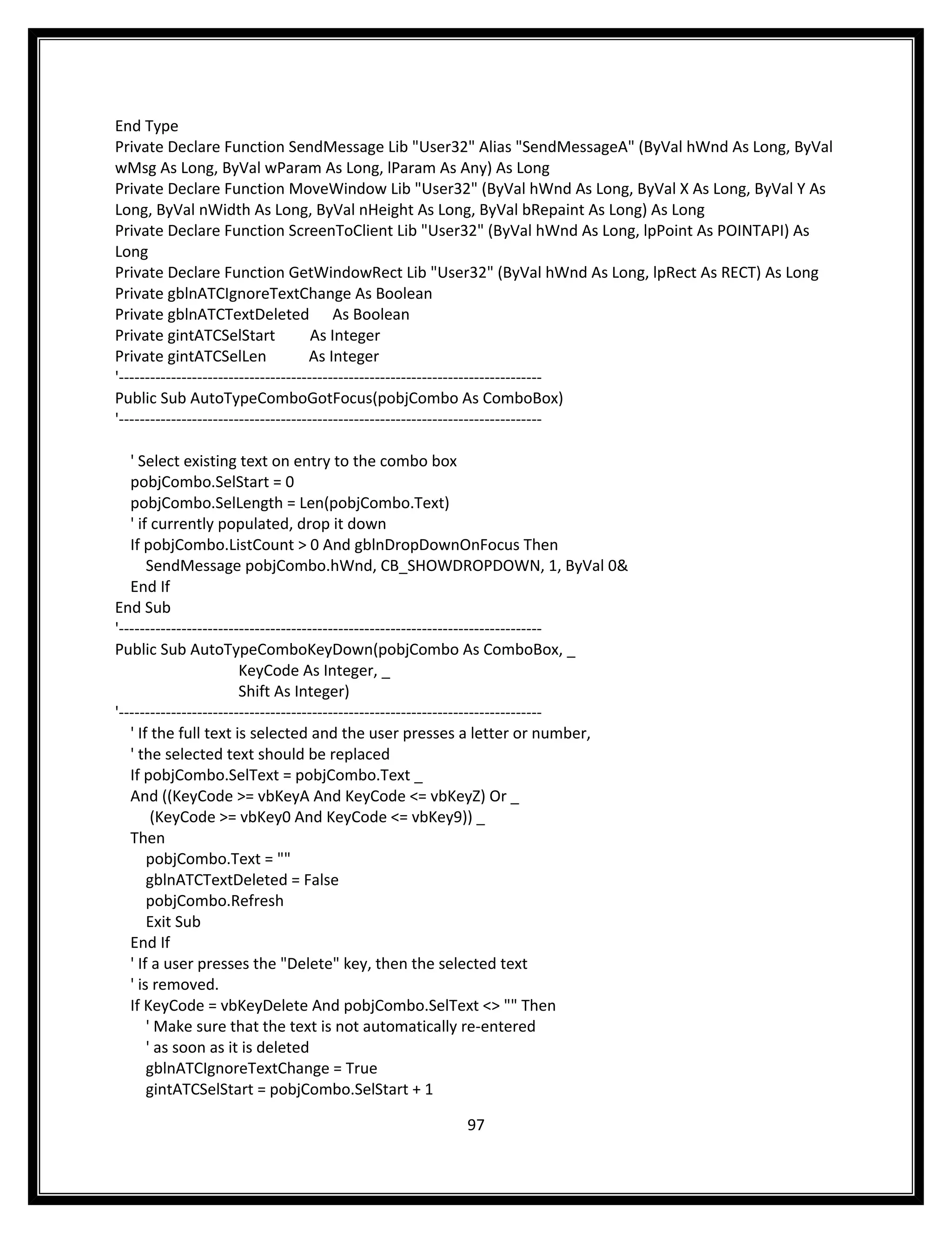 End Type
Private Declare Function SendMessage Lib "User32" Alias "SendMessageA" (ByVal hWnd As Long, ByVal
wMsg As Long, ByVal wParam As Long, lParam As Any) As Long
Private Declare Function MoveWindow Lib "User32" (ByVal hWnd As Long, ByVal X As Long, ByVal Y As
Long, ByVal nWidth As Long, ByVal nHeight As Long, ByVal bRepaint As Long) As Long
Private Declare Function ScreenToClient Lib "User32" (ByVal hWnd As Long, lpPoint As POINTAPI) As
Long
Private Declare Function GetWindowRect Lib "User32" (ByVal hWnd As Long, lpRect As RECT) As Long
Private gblnATCIgnoreTextChange As Boolean
Private gblnATCTextDeleted As Boolean
Private gintATCSelStart               As Integer
Private gintATCSelLen                As Integer
'---------------------------------------------------------------------------------
Public Sub AutoTypeComboGotFocus(pobjCombo As ComboBox)
'---------------------------------------------------------------------------------

   ' Select existing text on entry to the combo box
   pobjCombo.SelStart = 0
   pobjCombo.SelLength = Len(pobjCombo.Text)
   ' if currently populated, drop it down
   If pobjCombo.ListCount > 0 And gblnDropDownOnFocus Then
       SendMessage pobjCombo.hWnd, CB_SHOWDROPDOWN, 1, ByVal 0&
   End If
End Sub
'---------------------------------------------------------------------------------
Public Sub AutoTypeComboKeyDown(pobjCombo As ComboBox, _
                        KeyCode As Integer, _
                        Shift As Integer)
'---------------------------------------------------------------------------------
   ' If the full text is selected and the user presses a letter or number,
   ' the selected text should be replaced
   If pobjCombo.SelText = pobjCombo.Text _
   And ((KeyCode >= vbKeyA And KeyCode <= vbKeyZ) Or _
        (KeyCode >= vbKey0 And KeyCode <= vbKey9)) _
   Then
       pobjCombo.Text = ""
       gblnATCTextDeleted = False
       pobjCombo.Refresh
       Exit Sub
   End If
   ' If a user presses the "Delete" key, then the selected text
   ' is removed.
   If KeyCode = vbKeyDelete And pobjCombo.SelText <> "" Then
       ' Make sure that the text is not automatically re-entered
       ' as soon as it is deleted
       gblnATCIgnoreTextChange = True
       gintATCSelStart = pobjCombo.SelStart + 1

                                                        97
 