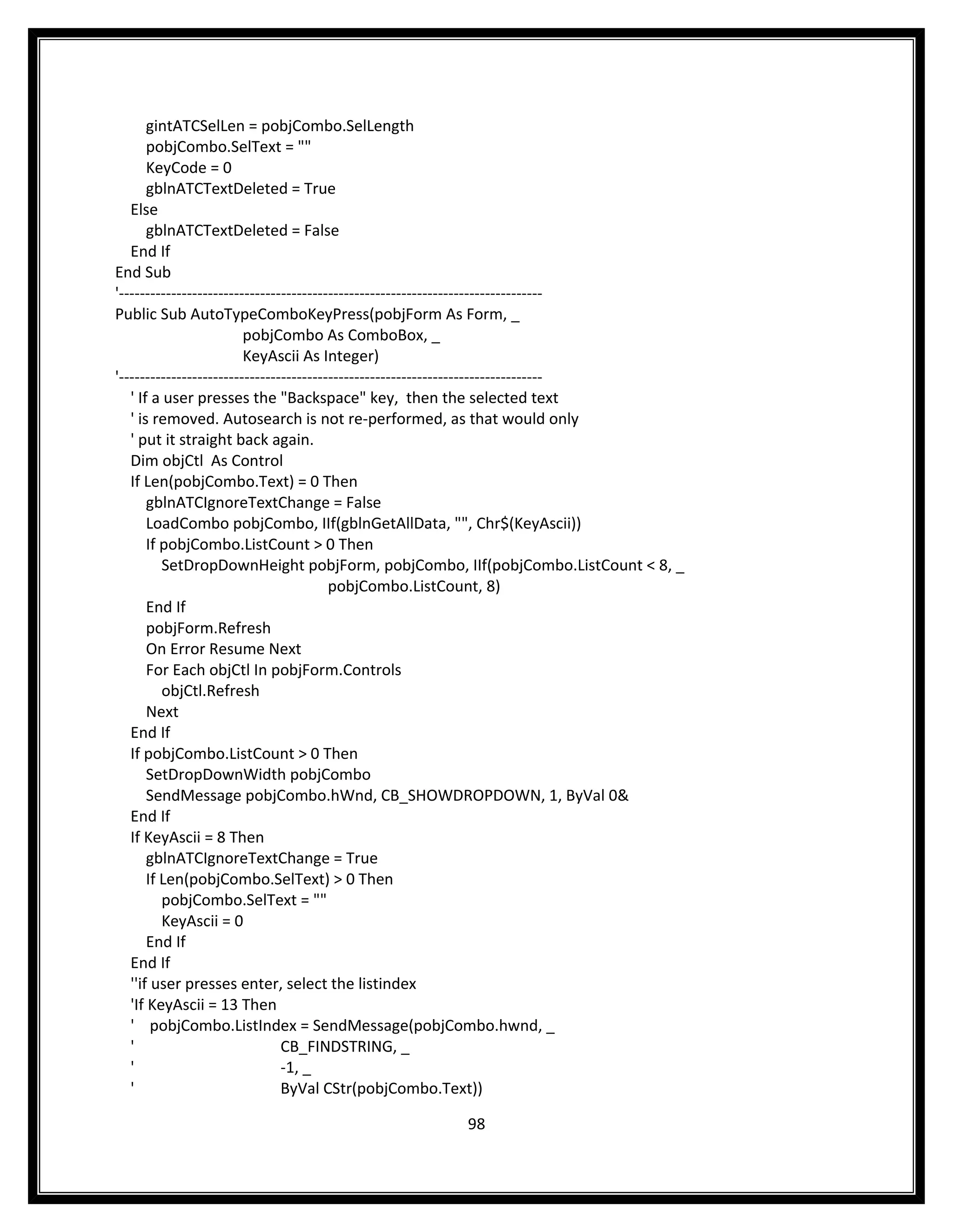 gintATCSelLen = pobjCombo.SelLength
       pobjCombo.SelText = ""
       KeyCode = 0
       gblnATCTextDeleted = True
   Else
       gblnATCTextDeleted = False
   End If
End Sub
'---------------------------------------------------------------------------------
Public Sub AutoTypeComboKeyPress(pobjForm As Form, _
                         pobjCombo As ComboBox, _
                         KeyAscii As Integer)
'---------------------------------------------------------------------------------
   ' If a user presses the "Backspace" key, then the selected text
   ' is removed. Autosearch is not re-performed, as that would only
   ' put it straight back again.
   Dim objCtl As Control
   If Len(pobjCombo.Text) = 0 Then
       gblnATCIgnoreTextChange = False
       LoadCombo pobjCombo, IIf(gblnGetAllData, "", Chr$(KeyAscii))
       If pobjCombo.ListCount > 0 Then
          SetDropDownHeight pobjForm, pobjCombo, IIf(pobjCombo.ListCount < 8, _
                                         pobjCombo.ListCount, 8)
       End If
       pobjForm.Refresh
       On Error Resume Next
       For Each objCtl In pobjForm.Controls
          objCtl.Refresh
       Next
   End If
   If pobjCombo.ListCount > 0 Then
       SetDropDownWidth pobjCombo
       SendMessage pobjCombo.hWnd, CB_SHOWDROPDOWN, 1, ByVal 0&
   End If
   If KeyAscii = 8 Then
       gblnATCIgnoreTextChange = True
       If Len(pobjCombo.SelText) > 0 Then
          pobjCombo.SelText = ""
          KeyAscii = 0
       End If
   End If
   ''if user presses enter, select the listindex
   'If KeyAscii = 13 Then
   ' pobjCombo.ListIndex = SendMessage(pobjCombo.hwnd, _
   '                            CB_FINDSTRING, _
   '                            -1, _
   '                            ByVal CStr(pobjCombo.Text))

                                                  98
 