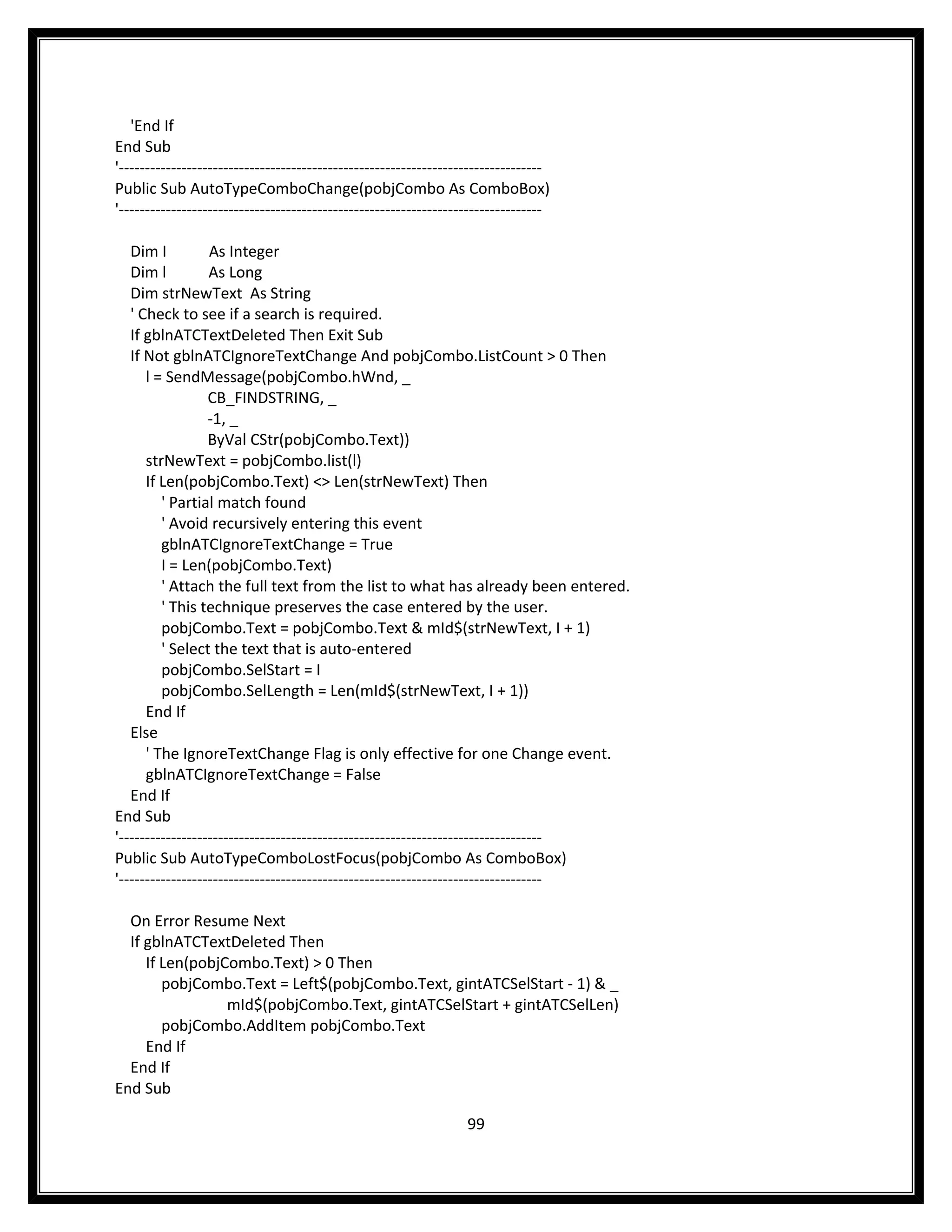 'End If
End Sub
'---------------------------------------------------------------------------------
Public Sub AutoTypeComboChange(pobjCombo As ComboBox)
'---------------------------------------------------------------------------------

   Dim I          As Integer
   Dim l          As Long
   Dim strNewText As String
   ' Check to see if a search is required.
   If gblnATCTextDeleted Then Exit Sub
   If Not gblnATCIgnoreTextChange And pobjCombo.ListCount > 0 Then
      l = SendMessage(pobjCombo.hWnd, _
                  CB_FINDSTRING, _
                  -1, _
                  ByVal CStr(pobjCombo.Text))
      strNewText = pobjCombo.list(l)
      If Len(pobjCombo.Text) <> Len(strNewText) Then
         ' Partial match found
         ' Avoid recursively entering this event
         gblnATCIgnoreTextChange = True
         I = Len(pobjCombo.Text)
         ' Attach the full text from the list to what has already been entered.
         ' This technique preserves the case entered by the user.
         pobjCombo.Text = pobjCombo.Text & mId$(strNewText, I + 1)
         ' Select the text that is auto-entered
         pobjCombo.SelStart = I
         pobjCombo.SelLength = Len(mId$(strNewText, I + 1))
      End If
   Else
      ' The IgnoreTextChange Flag is only effective for one Change event.
      gblnATCIgnoreTextChange = False
   End If
End Sub
'---------------------------------------------------------------------------------
Public Sub AutoTypeComboLostFocus(pobjCombo As ComboBox)
'---------------------------------------------------------------------------------

  On Error Resume Next
  If gblnATCTextDeleted Then
     If Len(pobjCombo.Text) > 0 Then
        pobjCombo.Text = Left$(pobjCombo.Text, gintATCSelStart - 1) & _
                 mId$(pobjCombo.Text, gintATCSelStart + gintATCSelLen)
        pobjCombo.AddItem pobjCombo.Text
     End If
  End If
End Sub

                                                                  99
 