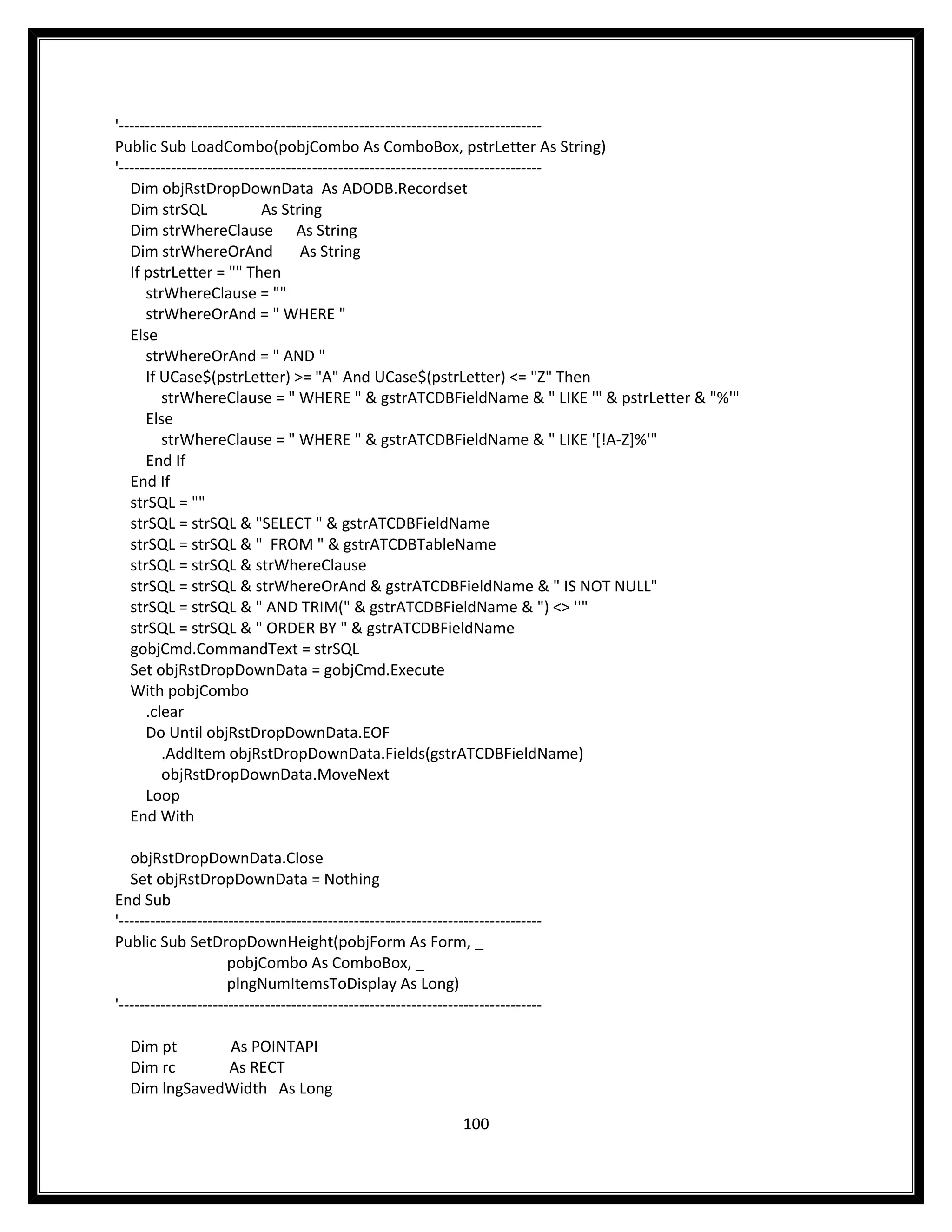 '---------------------------------------------------------------------------------
Public Sub LoadCombo(pobjCombo As ComboBox, pstrLetter As String)
'---------------------------------------------------------------------------------
   Dim objRstDropDownData As ADODB.Recordset
   Dim strSQL               As String
   Dim strWhereClause As String
   Dim strWhereOrAnd                As String
   If pstrLetter = "" Then
      strWhereClause = ""
      strWhereOrAnd = " WHERE "
   Else
      strWhereOrAnd = " AND "
      If UCase$(pstrLetter) >= "A" And UCase$(pstrLetter) <= "Z" Then
         strWhereClause = " WHERE " & gstrATCDBFieldName & " LIKE '" & pstrLetter & "%'"
      Else
         strWhereClause = " WHERE " & gstrATCDBFieldName & " LIKE '[!A-Z]%'"
      End If
   End If
   strSQL = ""
   strSQL = strSQL & "SELECT " & gstrATCDBFieldName
   strSQL = strSQL & " FROM " & gstrATCDBTableName
   strSQL = strSQL & strWhereClause
   strSQL = strSQL & strWhereOrAnd & gstrATCDBFieldName & " IS NOT NULL"
   strSQL = strSQL & " AND TRIM(" & gstrATCDBFieldName & ") <> ''"
   strSQL = strSQL & " ORDER BY " & gstrATCDBFieldName
   gobjCmd.CommandText = strSQL
   Set objRstDropDownData = gobjCmd.Execute
   With pobjCombo
      .clear
      Do Until objRstDropDownData.EOF
         .AddItem objRstDropDownData.Fields(gstrATCDBFieldName)
         objRstDropDownData.MoveNext
      Loop
   End With

   objRstDropDownData.Close
   Set objRstDropDownData = Nothing
End Sub
'---------------------------------------------------------------------------------
Public Sub SetDropDownHeight(pobjForm As Form, _
                      pobjCombo As ComboBox, _
                      plngNumItemsToDisplay As Long)
'---------------------------------------------------------------------------------

  Dim pt      As POINTAPI
  Dim rc      As RECT
  Dim lngSavedWidth As Long

                                                                  100
 