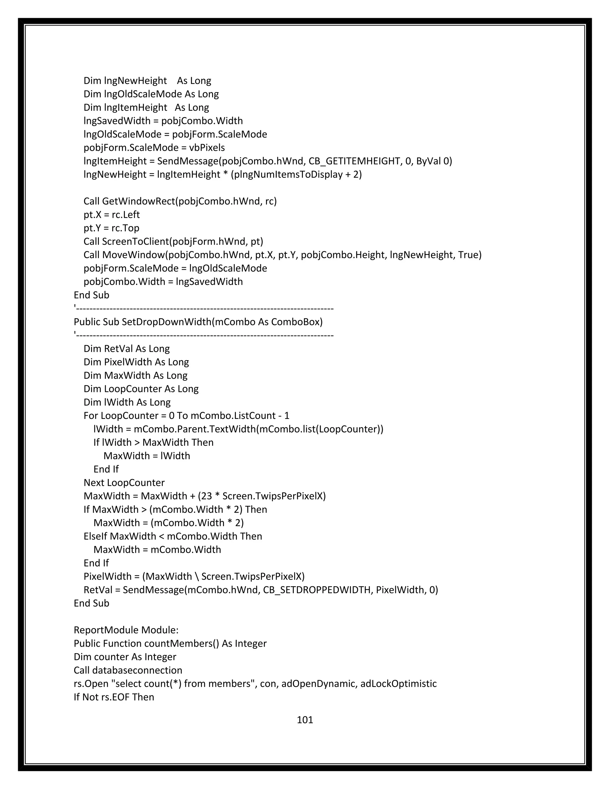 Dim lngNewHeight As Long
  Dim lngOldScaleMode As Long
  Dim lngItemHeight As Long
  lngSavedWidth = pobjCombo.Width
  lngOldScaleMode = pobjForm.ScaleMode
  pobjForm.ScaleMode = vbPixels
  lngItemHeight = SendMessage(pobjCombo.hWnd, CB_GETITEMHEIGHT, 0, ByVal 0)
  lngNewHeight = lngItemHeight * (plngNumItemsToDisplay + 2)

   Call GetWindowRect(pobjCombo.hWnd, rc)
   pt.X = rc.Left
   pt.Y = rc.Top
   Call ScreenToClient(pobjForm.hWnd, pt)
   Call MoveWindow(pobjCombo.hWnd, pt.X, pt.Y, pobjCombo.Height, lngNewHeight, True)
   pobjForm.ScaleMode = lngOldScaleMode
   pobjCombo.Width = lngSavedWidth
End Sub
'-----------------------------------------------------------------------------
Public Sub SetDropDownWidth(mCombo As ComboBox)
'-----------------------------------------------------------------------------
   Dim RetVal As Long
   Dim PixelWidth As Long
   Dim MaxWidth As Long
   Dim LoopCounter As Long
   Dim lWidth As Long
   For LoopCounter = 0 To mCombo.ListCount - 1
      lWidth = mCombo.Parent.TextWidth(mCombo.list(LoopCounter))
      If lWidth > MaxWidth Then
          MaxWidth = lWidth
      End If
   Next LoopCounter
   MaxWidth = MaxWidth + (23 * Screen.TwipsPerPixelX)
   If MaxWidth > (mCombo.Width * 2) Then
      MaxWidth = (mCombo.Width * 2)
   ElseIf MaxWidth < mCombo.Width Then
      MaxWidth = mCombo.Width
   End If
   PixelWidth = (MaxWidth  Screen.TwipsPerPixelX)
   RetVal = SendMessage(mCombo.hWnd, CB_SETDROPPEDWIDTH, PixelWidth, 0)
End Sub

ReportModule Module:
Public Function countMembers() As Integer
Dim counter As Integer
Call databaseconnection
rs.Open "select count(*) from members", con, adOpenDynamic, adLockOptimistic
If Not rs.EOF Then

                                              101
 