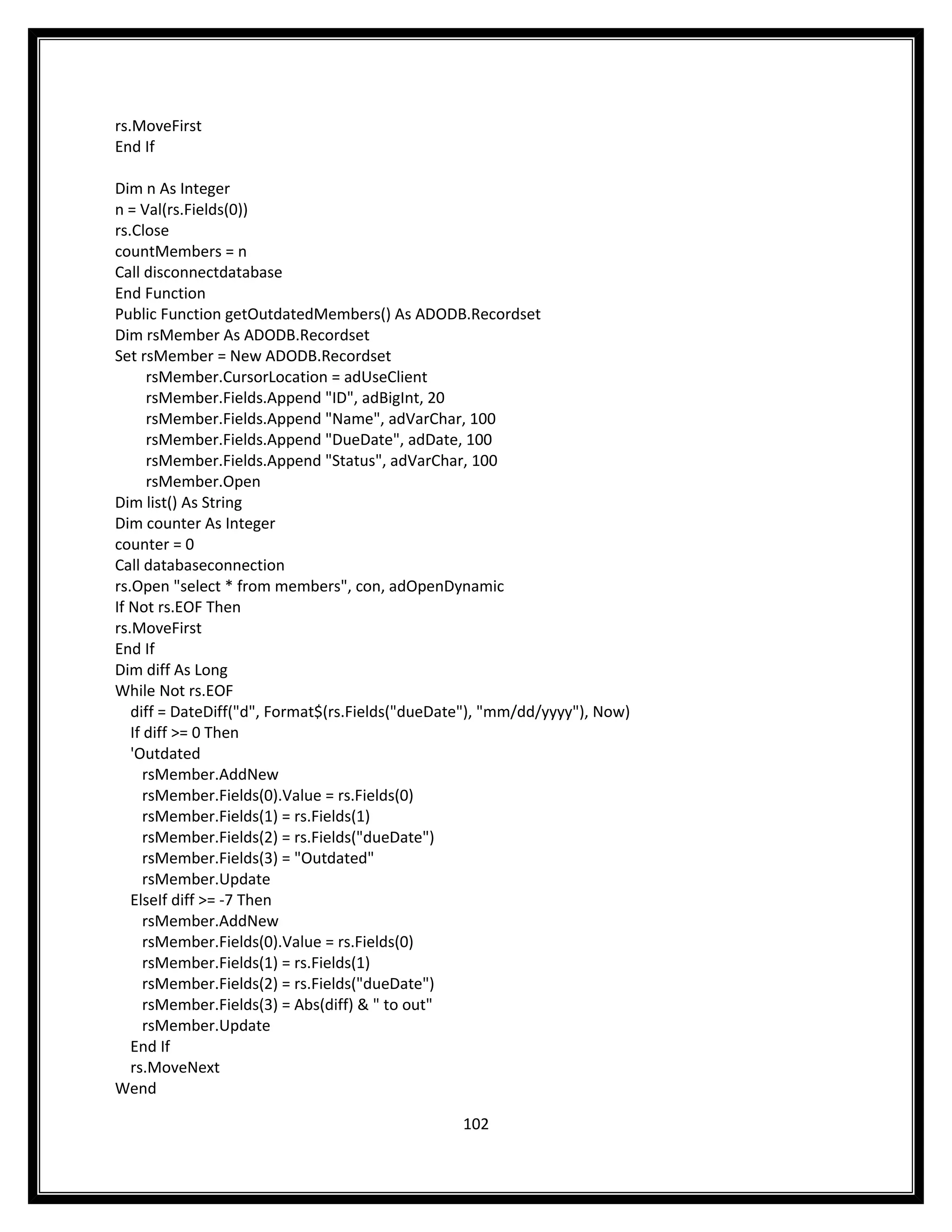 rs.MoveFirst
End If

Dim n As Integer
n = Val(rs.Fields(0))
rs.Close
countMembers = n
Call disconnectdatabase
End Function
Public Function getOutdatedMembers() As ADODB.Recordset
Dim rsMember As ADODB.Recordset
Set rsMember = New ADODB.Recordset
       rsMember.CursorLocation = adUseClient
       rsMember.Fields.Append "ID", adBigInt, 20
       rsMember.Fields.Append "Name", adVarChar, 100
       rsMember.Fields.Append "DueDate", adDate, 100
       rsMember.Fields.Append "Status", adVarChar, 100
       rsMember.Open
Dim list() As String
Dim counter As Integer
counter = 0
Call databaseconnection
rs.Open "select * from members", con, adOpenDynamic
If Not rs.EOF Then
rs.MoveFirst
End If
Dim diff As Long
While Not rs.EOF
   diff = DateDiff("d", Format$(rs.Fields("dueDate"), "mm/dd/yyyy"), Now)
   If diff >= 0 Then
   'Outdated
      rsMember.AddNew
      rsMember.Fields(0).Value = rs.Fields(0)
      rsMember.Fields(1) = rs.Fields(1)
      rsMember.Fields(2) = rs.Fields("dueDate")
      rsMember.Fields(3) = "Outdated"
      rsMember.Update
   ElseIf diff >= -7 Then
      rsMember.AddNew
      rsMember.Fields(0).Value = rs.Fields(0)
      rsMember.Fields(1) = rs.Fields(1)
      rsMember.Fields(2) = rs.Fields("dueDate")
      rsMember.Fields(3) = Abs(diff) & " to out"
      rsMember.Update
   End If
   rs.MoveNext
Wend

                                                 102
 