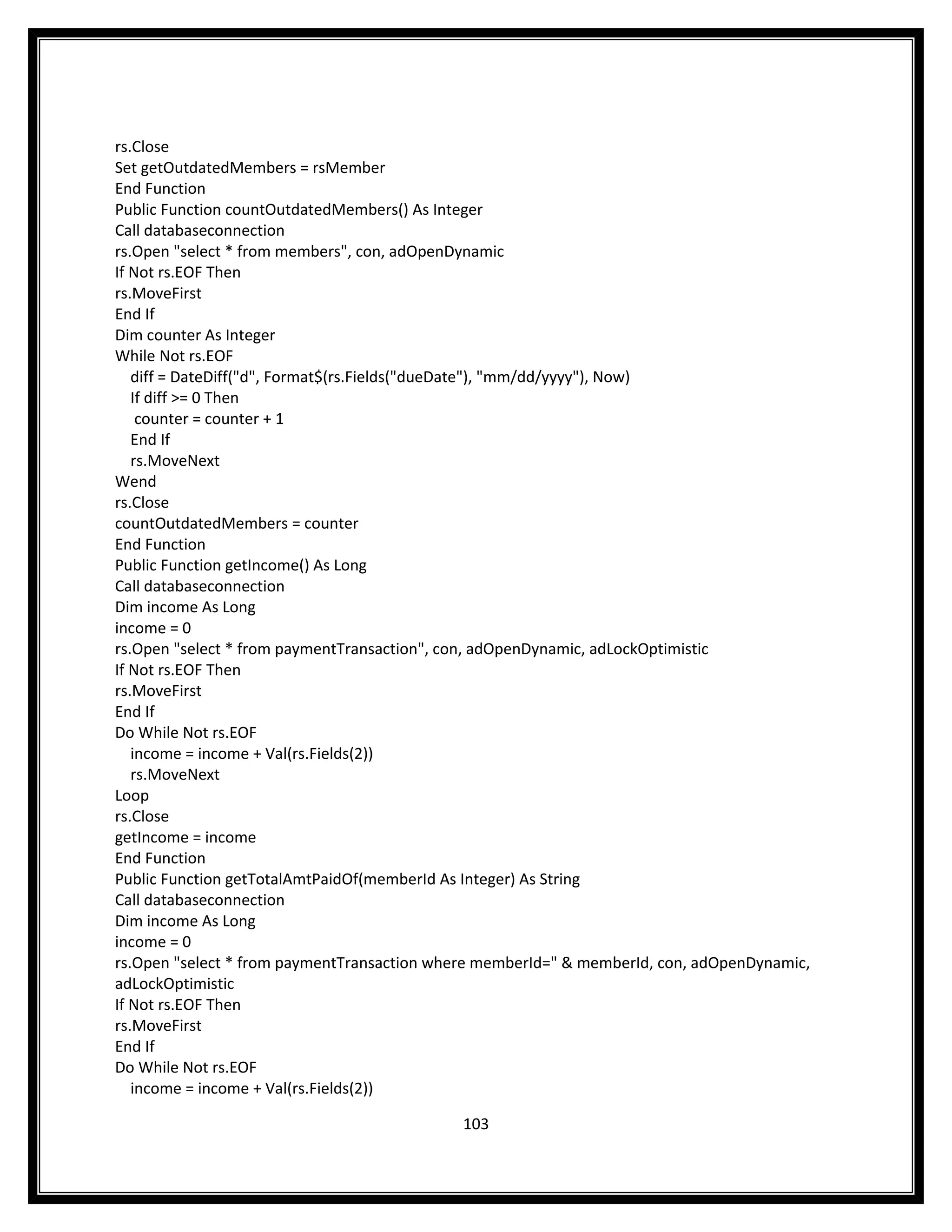 rs.Close
Set getOutdatedMembers = rsMember
End Function
Public Function countOutdatedMembers() As Integer
Call databaseconnection
rs.Open "select * from members", con, adOpenDynamic
If Not rs.EOF Then
rs.MoveFirst
End If
Dim counter As Integer
While Not rs.EOF
   diff = DateDiff("d", Format$(rs.Fields("dueDate"), "mm/dd/yyyy"), Now)
   If diff >= 0 Then
    counter = counter + 1
   End If
   rs.MoveNext
Wend
rs.Close
countOutdatedMembers = counter
End Function
Public Function getIncome() As Long
Call databaseconnection
Dim income As Long
income = 0
rs.Open "select * from paymentTransaction", con, adOpenDynamic, adLockOptimistic
If Not rs.EOF Then
rs.MoveFirst
End If
Do While Not rs.EOF
   income = income + Val(rs.Fields(2))
   rs.MoveNext
Loop
rs.Close
getIncome = income
End Function
Public Function getTotalAmtPaidOf(memberId As Integer) As String
Call databaseconnection
Dim income As Long
income = 0
rs.Open "select * from paymentTransaction where memberId=" & memberId, con, adOpenDynamic,
adLockOptimistic
If Not rs.EOF Then
rs.MoveFirst
End If
Do While Not rs.EOF
   income = income + Val(rs.Fields(2))

                                             103
 