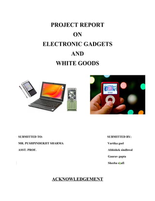 PROJECT REPORT
                           ON
              ELECTRONIC GADGETS
                           AND
                   WHITE GOODS




SUBMITTED TO:                      SUBMITTED BY:

MR. PUSHPINDERJIT SHARMA           Vartika goel

ASST. PROF.                        Abhishek sindhwal

                                   Gaurav gupta

                                   Sheeba shafi




                 ACKNOWLEDGEMENT
 