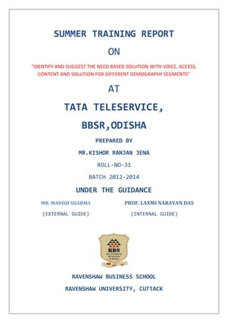 SUMMER TRAINING REPORT
ON
“IDENTIFY AND SUGGEST THE NEED BASED SOLUTION WITH VOICE, ACCESS,
CONTENT AND SOLUTION FOR DIFFERENT DEMOGRAPHY SEGMENTS”
AT
TATA TELESERVICE,
BBSR,ODISHA
PREPARED BY
MR.KISHOR RANJAN JENA
ROLL-NO-31
BATCH 2012-2014
UNDER THE GUIDANCE
MR. MANISH SHARMA PROF. LAXMI NARAYAN DAS
(EXTERNAL GUIDE) (INTERNAL GUIDE)
RAVENSHAW BUSINESS SCHOOL
RAVENSHAW UNIVERSITY, CUTTACK
 