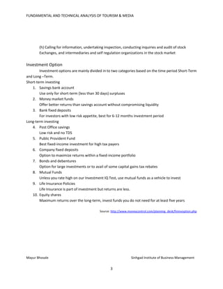 FUNDAMENTAL AND TECHNICAL ANALYSIS OF TOURISM & MEDIA
3
(h) Calling for information, undertaking inspection, conducting inquiries and audit of stock
Exchanges, and intermediaries and self regulation organizations in the stock market
Investment Option
Investment options are mainly divided in to two categories based on the time period Short-Term
and Long –Term.
Short-term investing
1. Savings bank account
Use only for short-term (less than 30 days) surpluses
2. Money market funds
Offer better returns than savings account without compromising liquidity
3. Bank fixed deposits
For investors with low risk appetite, best for 6-12 months investment period
Long-term investing
4. Post Office savings
Low risk and no TDS
5. Public Provident Fund
Best fixed-income investment for high tax payers
6. Company fixed deposits
Option to maximize returns within a fixed-income portfolio
7. Bonds and debentures
Option for large investments or to avail of some capital gains tax rebates
8. Mutual Funds
Unless you rate high on our Investment IQ Test, use mutual funds as a vehicle to invest
9. Life Insurance Policies
Life Insurance is part of investment but returns are less.
10. Equity shares
Maximum returns over the long-term, invest funds you do not need for at least five years
Source: http://www.moneycontrol.com/planning_desk/fininvoption.php
Mayur Bhosale Sinhgad Institute of Business Management
 