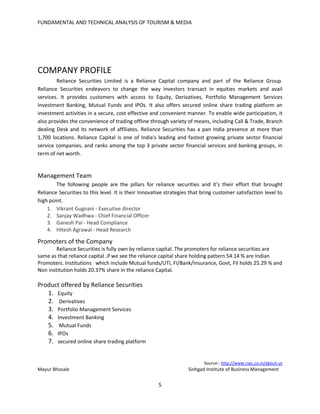 FUNDAMENTAL AND TECHNICAL ANALYSIS OF TOURISM & MEDIA
5
COMPANY PROFILE
Reliance Securities Limited is a Reliance Capital company and part of the Reliance Group.
Reliance Securities endeavors to change the way investors transact in equities markets and avail
services. It provides customers with access to Equity, Derivatives, Portfolio Management Services
Investment Banking, Mutual Funds and IPOs. It also offers secured online share trading platform an
investment activities in a secure, cost effective and convenient manner. To enable wide participation, it
also provides the convenience of trading offline through variety of means, including Call & Trade, Branch
dealing Desk and its network of affiliates. Reliance Securities has a pan India presence at more than
1,700 locations. Reliance Capital is one of India's leading and fastest growing private sector financial
service companies, and ranks among the top 3 private sector financial services and banking groups, in
term of net worth.
Management Team
The following people are the pillars for reliance securities and it’s their effort that brought
Reliance Securities to this level. It is their Innovative strategies that bring customer satisfaction level to
high point.
1. Vikrant Gugnani - Executive director
2. Sanjay Wadhwa - Chief Financial Officer
3. Ganesh Pai - Head Compliance
4. Hitesh Agrawal - Head Research
Promoters of the Company
Reliance Securities is fully own by reliance capital. The promoters for reliance securities are
same as that reliance capital .if we see the reliance capital share holding pattern 54.14 % are Indian
Promoters. Institutions which include Mutual funds/UTI, FI/Bank/Insurance, Govt, FII holds 25.29 % and
Non institution holds 20.37% share in the reliance Capital.
Product offered by Reliance Securities
1. Equity
2. Derivatives
3. Portfolio Management Services
4. Investment Banking
5. Mutual Funds
6. IPOs
7. secured online share trading platform
Source:- http://www.rsec.co.in/about-us
Mayur Bhosale Sinhgad Institute of Business Management
 