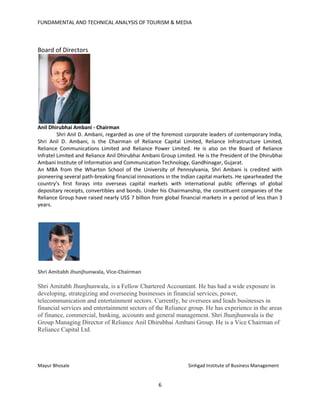 FUNDAMENTAL AND TECHNICAL ANALYSIS OF TOURISM & MEDIA
6
Board of Directors
Anil Dhirubhai Ambani - Chairman
Shri Anil D. Ambani, regarded as one of the foremost corporate leaders of contemporary India,
Shri Anil D. Ambani, is the Chairman of Reliance Capital Limited, Reliance Infrastructure Limited,
Reliance Communications Limited and Reliance Power Limited. He is also on the Board of Reliance
Infratel Limited and Reliance Anil Dhirubhai Ambani Group Limited. He is the President of the Dhirubhai
Ambani Institute of Information and Communication Technology, Gandhinagar, Gujarat.
An MBA from the Wharton School of the University of Pennsylvania, Shri Ambani is credited with
pioneering several path-breaking financial innovations in the Indian capital markets. He spearheaded the
country’s first forays into overseas capital markets with international public offerings of global
depositary receipts, convertibles and bonds. Under his Chairmanship, the constituent companies of the
Reliance Group have raised nearly US$ 7 billion from global financial markets in a period of less than 3
years.
Shri Amitabh Jhunjhunwala, Vice-Chairman
Shri Amitabh Jhunjhunwala, is a Fellow Chartered Accountant. He has had a wide exposure in
developing, strategizing and overseeing businesses in financial services, power,
telecommunication and entertainment sectors. Currently, he oversees and leads businesses in
financial services and entertainment sectors of the Reliance group. He has experience in the areas
of finance, commercial, banking, accounts and general management. Shri Jhunjhunwala is the
Group Managing Director of Reliance Anil Dhirubhai Ambani Group. He is a Vice Chairman of
Reliance Capital Ltd.
Mayur Bhosale Sinhgad Institute of Business Management
 