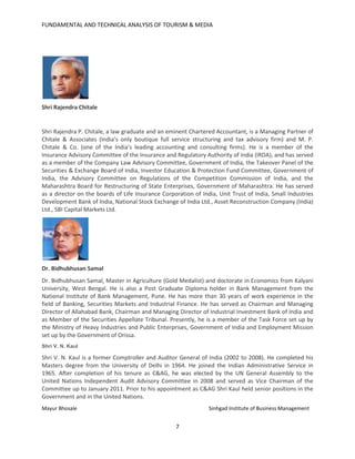 FUNDAMENTAL AND TECHNICAL ANALYSIS OF TOURISM & MEDIA
7
Shri Rajendra Chitale
Shri Rajendra P. Chitale, a law graduate and an eminent Chartered Accountant, is a Managing Partner of
Chitale & Associates (India’s only boutique full service structuring and tax advisory firm) and M. P.
Chitale & Co. (one of the India’s leading accounting and consulting firms). He is a member of the
Insurance Advisory Committee of the Insurance and Regulatory Authority of India (IRDA), and has served
as a member of the Company Law Advisory Committee, Government of India, the Takeover Panel of the
Securities & Exchange Board of India, Investor Education & Protection Fund Committee, Government of
India, the Advisory Committee on Regulations of the Competition Commission of India, and the
Maharashtra Board for Restructuring of State Enterprises, Government of Maharashtra. He has served
as a director on the boards of Life Insurance Corporation of India, Unit Trust of India, Small Industries
Development Bank of India, National Stock Exchange of India Ltd., Asset Reconstruction Company (India)
Ltd., SBI Capital Markets Ltd.
Dr. Bidhubhusan Samal
Dr. Bidhubhusan Samal, Master in Agriculture (Gold Medalist) and doctorate in Economics from Kalyani
University, West Bengal. He is also a Post Graduate Diploma holder in Bank Management from the
National Institute of Bank Management, Pune. He has more than 30 years of work experience in the
field of Banking, Securities Markets and Industrial Finance. He has served as Chairman and Managing
Director of Allahabad Bank, Chairman and Managing Director of Industrial Investment Bank of India and
as Member of the Securities Appellate Tribunal. Presently, he is a member of the Task Force set up by
the Ministry of Heavy Industries and Public Enterprises, Government of India and Employment Mission
set up by the Government of Orissa.
Shri V. N. Kaul
Shri V. N. Kaul is a former Comptroller and Auditor General of India (2002 to 2008). He completed his
Masters degree from the University of Delhi in 1964. He joined the Indian Administrative Service in
1965. After completion of his tenure as C&AG, he was elected by the UN General Assembly to the
United Nations Independent Audit Advisory Committee in 2008 and served as Vice Chairman of the
Committee up to January 2011. Prior to his appointment as C&AG Shri Kaul held senior positions in the
Government and in the United Nations.
Mayur Bhosale Sinhgad Institute of Business Management
 