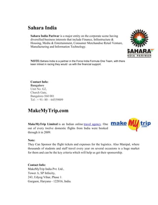 Sahara India
Sahara India Pariwar is a major entity on the corporate scene having
diversified business interests that include Finance, Infrastructure &
Housing, Media & Entertainment, Consumer Merchandise Retail Venture,
Manufacturing and Information Technology.
NOTE:Sahara India is a partner in the Force India Formula One Team, with there
keen intrest in racing they would us with the financial support.
Contact Info:
Bangalore
Unit No. G2,
Church Gate,
Bangalore-560 001
Tel : + 91- 80 – 64559009
MakeMyTrip.com
MakeMyTrip Limited is an Indian online travel agency. One
out of every twelve domestic flights from India were booked
through it in 2009.
Note:
They Can Sponsor the flight tickets and expenses for the logistics. Also Manipal, where
thousands of students and staff travel every year on several occasions is a huge market
for them and can be the key criteria which will help us get their sponsorship.
Contact Info:
MakeMyTrip India Pvt. Ltd.,
Tower A, SP Infocity,
243, Udyog Vihar, Phase 1.
Gurgaon, Haryana - 122016, India.
 