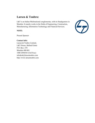 Larsen & Toubro:
L&T is an Indian Multinational conglomerate, with its Headquarters in
Mumbai. It mainly works in the fields of Engineering, Construction,
Manufacturing, Information Technology and Financial Services.
NOTE:
Present Sponsor
Contact Info:
Larsen & Toubro Limited,
L&T House, Ballard Estate
P.O. Box: 278
Mumbai 400 001
1800 2094545 (Toll Free)
infodesk@larsentoubro.com
http://www.larsentoubro.com
 