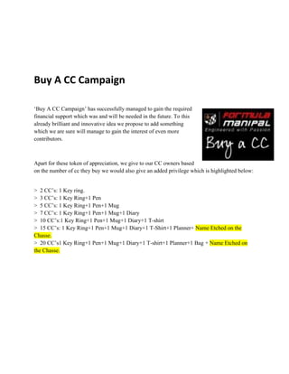 Buy A CC Campaign
‘Buy A CC Campaign’ has successfully managed to gain the required
financial support which was and will be needed in the future. To this
already brilliant and innovative idea we propose to add something
which we are sure will manage to gain the interest of even more
contributors.
Apart for these token of appreciation, we give to our CC owners based
on the number of cc they buy we would also give an added privilege which is highlighted below:
> 2 CC’s: 1 Key ring.
> 3 CC’s: 1 Key Ring+1 Pen
> 5 CC’s: 1 Key Ring+1 Pen+1 Mug
> 7 CC’s: 1 Key Ring+1 Pen+1 Mug+1 Diary
> 10 CC’s:1 Key Ring+1 Pen+1 Mug+1 Diary+1 T-shirt
> 15 CC’s: 1 Key Ring+1 Pen+1 Mug+1 Diary+1 T-Shirt+1 Planner+ Name Etched on the
Chasse.
> 20 CC’s1 Key Ring+1 Pen+1 Mug+1 Diary+1 T-shirt+1 Planner+1 Bag + Name Etched on
the Chasse.
 