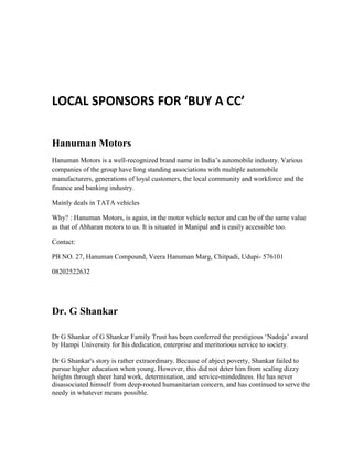 LOCAL SPONSORS FOR ‘BUY A CC’
Hanuman Motors
Hanuman Motors is a well-recognized brand name in India’s automobile industry. Various
companies of the group have long standing associations with multiple automobile
manufacturers, generations of loyal customers, the local community and workforce and the
finance and banking industry.
Mainly deals in TATA vehicles
Why? : Hanuman Motors, is again, in the motor vehicle sector and can be of the same value
as that of Abharan motors to us. It is situated in Manipal and is easily accessible too.
Contact:
PB NO. 27, Hanuman Compound, Veera Hanuman Marg, Chitpadi, Udupi- 576101
08202522632
Dr. G Shankar
Dr G Shankar of G Shankar Family Trust has been conferred the prestigious ‘Nadoja’ award
by Hampi University for his dedication, enterprise and meritorious service to society.
Dr G Shankar's story is rather extraordinary. Because of abject poverty, Shankar failed to
pursue higher education when young. However, this did not deter him from scaling dizzy
heights through sheer hard work, determination, and service-mindedness. He has never
disassociated himself from deep-rooted humanitarian concern, and has continued to serve the
needy in whatever means possible.
 