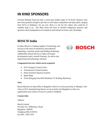 IN KIND SPONSORS
Formula Manipal Team has had a varied and reliable range of ‘In Kind’ Sponsors who
have been grateful enough to provide us with major components and spare parts, ranging
from ECUs to Radiators, for our cars. Here is a list for few others who could be of
valuable help to us. Our Main focus has been to shortlist indigenous sponsors and
sponsors whose headquarters are situated in and around our home state, Karnataka.
BOSCH India
In India, Bosch is a leading supplier of technology and
services in the areas of automotive and industrial
technology, consumer goods and building technology.
Additionally, Bosch also has in India, the largest
development centre, outside Germany, for end to end
engineering and technology solutions.
Components/Services which can be acquired:
ECUs (Engine Control Units)
Transmission Control Systems
Direct Gasoline Injectors Systems
Spark Plugs
Tools (Ranging from Drill Machines To Welding Machines)
Note:
Bosch India has its head office in Bangalore which is in close proximity to Manipal. Also
it has its ECU manufacturing factory set up recently near Bangalore so there are
significantly more chance of receive a positive feedback.
Contact Info:
Address:
Bosch Limited
Post Box No. 3000,Hosur Road,
Bangalore- 560030.
Telephone 080-41768761
Fax 080 - 2299 1978
 
